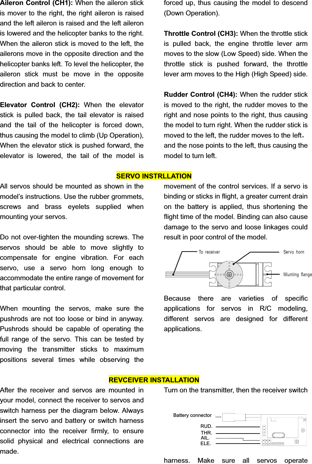 Aileron Control (CH1): When the aileron stick is mover to the right, the right aileron is raised and the left aileron is raised and the left aileron is lowered and the helicopter banks to the right. When the aileron stick is moved to the left, the ailerons move in the opposite direction and the helicopter banks left. To level the helicopter, the aileron stick must be move in the opposite direction and back to center. Elevator Control (CH2): When the elevator stick is pulled back, the tail elevator is raised and the tail of the helicopter is forced down, thus causing the model to climb (Up Operation), When the elevator stick is pushed forward, the elevator is lowered, the tail of the model is forced up, thus causing the model to descend (Down Operation). Throttle Control (CH3): When the throttle stick is pulled back, the engine throttle lever arm moves to the slow (Low Speed) side. When the throttle stick is pushed forward, the throttle lever arm moves to the High (High Speed) side. Rudder Control (CH4): When the rudder stick is moved to the right, the rudder moves to the right and nose points to the right, thus causing the model to turn right. When the rudder stick is moved to the left, the rudder moves to the leftˈand the nose points to the left, thus causing the model to turn left. SERVO INSTRLLATION All servos should be mounted as shown in the model’s instructions. Use the rubber grommets, screws and brass eyelets supplied when mounting your servos.   Do not over-tighten the mounding screws. The servos should be able to move slightly to compensate for engine vibration. For each servo, use a servo horn long enough to accommodate the entire range of movement for that particular control.   When mounting the servos, make sure the pushrods are not too loose or bind in anyway. Pushrods should be capable of operating the full range of the servo. This can be tested by moving the transmitter sticks to maximum positions several times while observing the movement of the control services. If a servo is binding or sticks in flight, a greater current drain on the battery is applied, thus shortening the flight time of the model. Binding can also cause damage to the servo and loose linkages could   result in poor control of the model.   Because there are varieties of specific applications for servos in R/C modeling, different servos are designed for different applications.REVCEIVER INSTALLATION After the receiver and servos are mounted in your model, connect the receiver to servos and switch harness per the diagram below. Always insert the servo and battery or switch harness connector into the receiver firmly, to ensure solid physical and electrical connections are made.  Turn on the transmitter, then the receiver switch harness. Make sure all servos operate ELE.AIL.THR.RUD.Battery connector