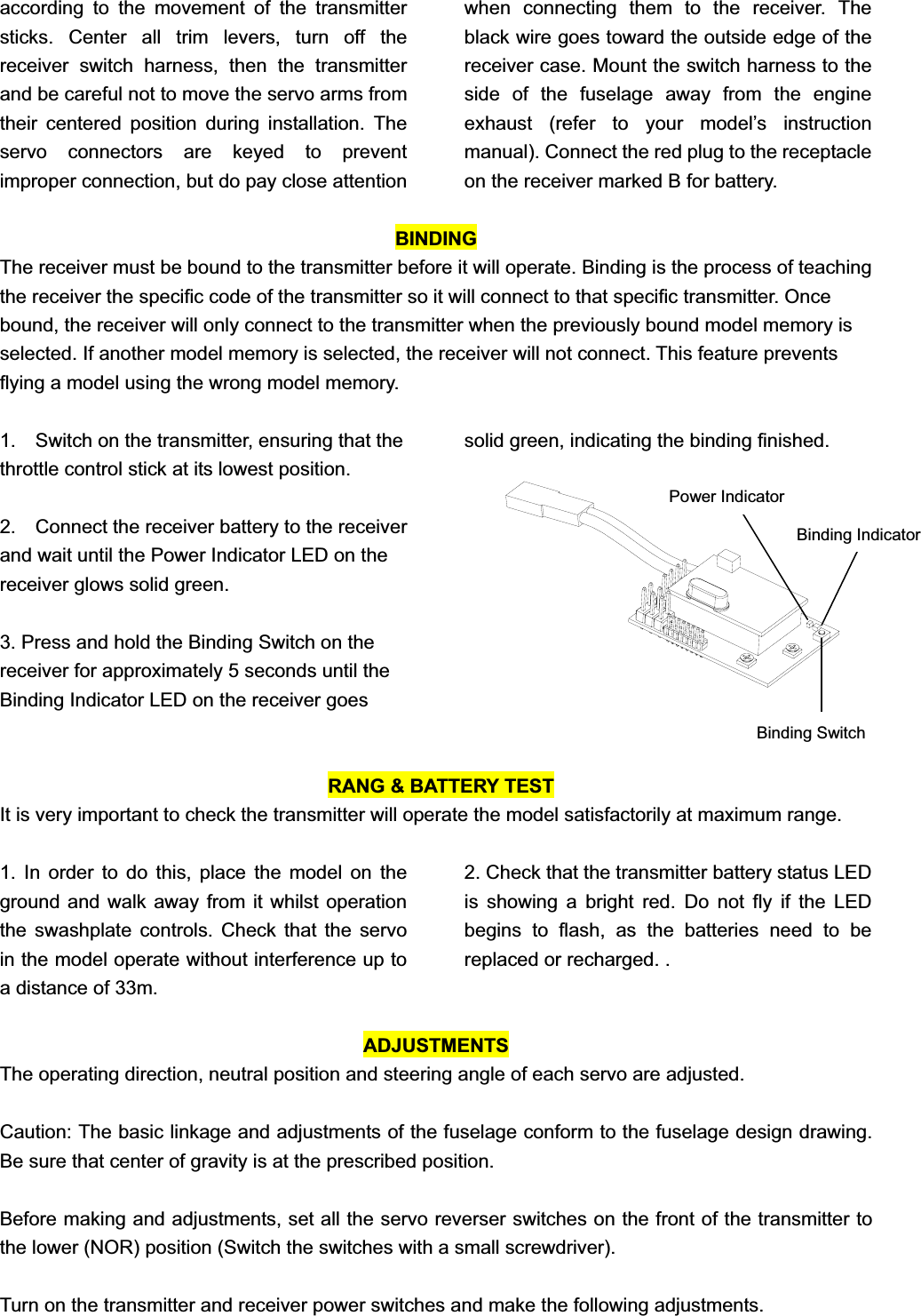 according to the movement of the transmitter sticks. Center all trim levers, turn off the receiver switch harness, then the transmitter and be careful not to move the servo arms from their centered position during installation. The servo connectors are keyed to prevent improper connection, but do pay close attention when connecting them to the receiver. The black wire goes toward the outside edge of the receiver case. Mount the switch harness to the side of the fuselage away from the engine exhaust (refer to your model’s instruction manual). Connect the red plug to the receptacle on the receiver marked B for battery.   BINDINGThe receiver must be bound to the transmitter before it will operate. Binding is the process of teaching the receiver the specific code of the transmitter so it will connect to that specific transmitter. Once bound, the receiver will only connect to the transmitter when the previously bound model memory is selected. If another model memory is selected, the receiver will not connect. This feature prevents flying a model using the wrong model memory. 1.    Switch on the transmitter, ensuring that the throttle control stick at its lowest position.   2.    Connect the receiver battery to the receiver and wait until the Power Indicator LED on the receiver glows solid green. 3. Press and hold the Binding Switch on the receiver for approximately 5 seconds until the Binding Indicator LED on the receiver goes solid green, indicating the binding finished.   RANG &amp; BATTERY TEST It is very important to check the transmitter will operate the model satisfactorily at maximum range. 1. In order to do this, place the model on the ground and walk away from it whilst operation the swashplate controls. Check that the servo in the model operate without interference up to a distance of 33m.   2. Check that the transmitter battery status LED is showing a bright red. Do not fly if the LED begins to flash, as the batteries need to be replaced or recharged. . ADJUSTMENTS The operating direction, neutral position and steering angle of each servo are adjusted. Caution: The basic linkage and adjustments of the fuselage conform to the fuselage design drawing. Be sure that center of gravity is at the prescribed position. Before making and adjustments, set all the servo reverser switches on the front of the transmitter to the lower (NOR) position (Switch the switches with a small screwdriver). Turn on the transmitter and receiver power switches and make the following adjustments. Power Indicator Binding Switch Binding Indicator