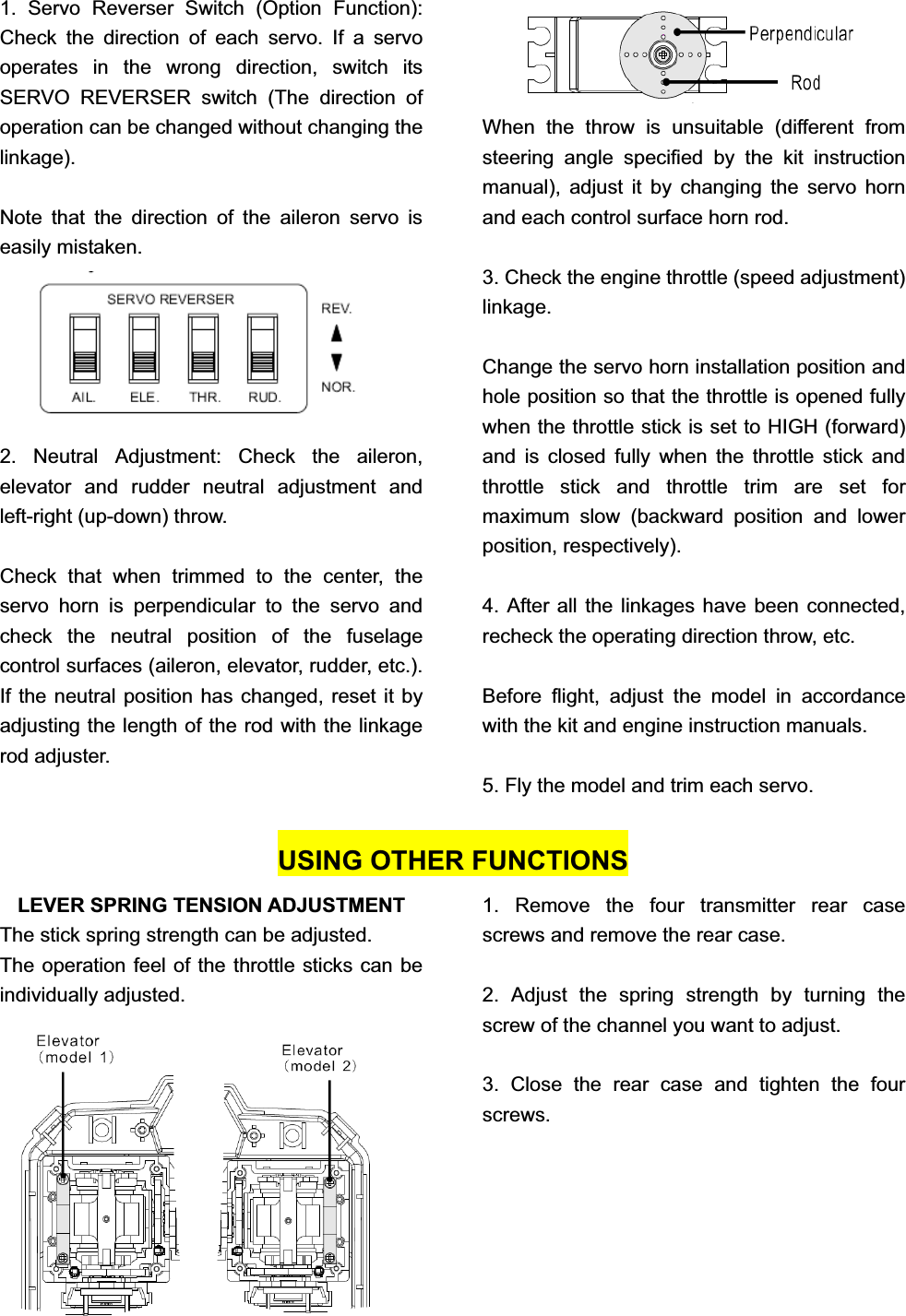 1. Servo Reverser Switch (Option Function): Check the direction of each servo. If a servo operates in the wrong direction, switch its SERVO REVERSER switch (The direction of operation can be changed without changing the linkage).Note that the direction of the aileron servo is easily mistaken. 2. Neutral Adjustment: Check the aileron, elevator and rudder neutral adjustment and left-right (up-down) throw. Check that when trimmed to the center, the servo horn is perpendicular to the servo and check the neutral position of the fuselage control surfaces (aileron, elevator, rudder, etc.). If the neutral position has changed, reset it by adjusting the length of the rod with the linkage rod adjuster. When the throw is unsuitable (different from steering angle specified by the kit instruction manual), adjust it by changing the servo horn and each control surface horn rod.   3. Check the engine throttle (speed adjustment) linkage.Change the servo horn installation position and hole position so that the throttle is opened fully when the throttle stick is set to HIGH (forward) and is closed fully when the throttle stick and throttle stick and throttle trim are set for maximum slow (backward position and lower position, respectively). 4. After all the linkages have been connected, recheck the operating direction throw, etc. Before flight, adjust the model in accordance with the kit and engine instruction manuals. 5. Fly the model and trim each servo.   USING OTHER FUNCTIONS LEVER SPRING TENSION ADJUSTMENT The stick spring strength can be adjusted. The operation feel of the throttle sticks can be individually adjusted. 1. Remove the four transmitter rear case screws and remove the rear case. 2. Adjust the spring strength by turning the screw of the channel you want to adjust. 3. Close the rear case and tighten the four screws. 