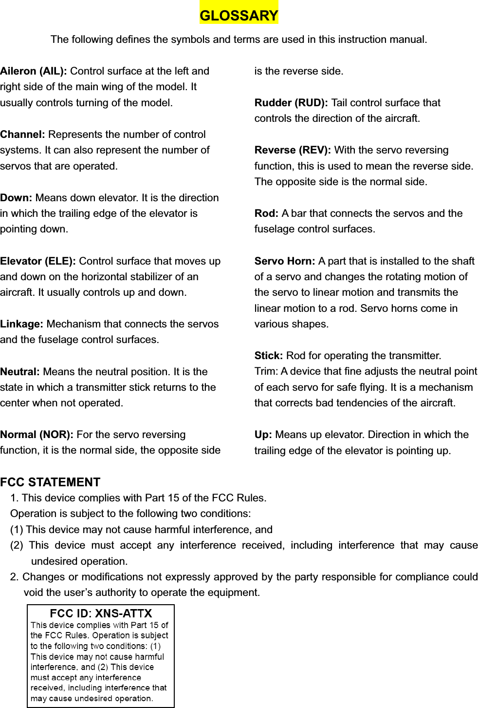 GLOSSARY The following defines the symbols and terms are used in this instruction manual. Aileron (AIL): Control surface at the left and right side of the main wing of the model. It usually controls turning of the model. Channel: Represents the number of control systems. It can also represent the number of servos that are operated. Down: Means down elevator. It is the direction in which the trailing edge of the elevator is pointing down. Elevator (ELE): Control surface that moves up and down on the horizontal stabilizer of an aircraft. It usually controls up and down. Linkage: Mechanism that connects the servos and the fuselage control surfaces. Neutral: Means the neutral position. It is the state in which a transmitter stick returns to the center when not operated. Normal (NOR): For the servo reversing function, it is the normal side, the opposite side is the reverse side. Rudder (RUD): Tail control surface that controls the direction of the aircraft.   Reverse (REV): With the servo reversing function, this is used to mean the reverse side. The opposite side is the normal side. Rod: A bar that connects the servos and the fuselage control surfaces. Servo Horn: A part that is installed to the shaft of a servo and changes the rotating motion of the servo to linear motion and transmits the linear motion to a rod. Servo horns come in various shapes. Stick: Rod for operating the transmitter. Trim: A device that fine adjusts the neutral point of each servo for safe flying. It is a mechanism that corrects bad tendencies of the aircraft. Up: Means up elevator. Direction in which the trailing edge of the elevator is pointing up. FCC STATEMENT 1. This device complies with Part 15 of the FCC Rules. Operation is subject to the following two conditions: (1) This device may not cause harmful interference, and (2) This device must accept any interference received, including interference that may cause undesired operation. 2. Changes or modifications not expressly approved by the party responsible for compliance could void the user’s authority to operate the equipment. 