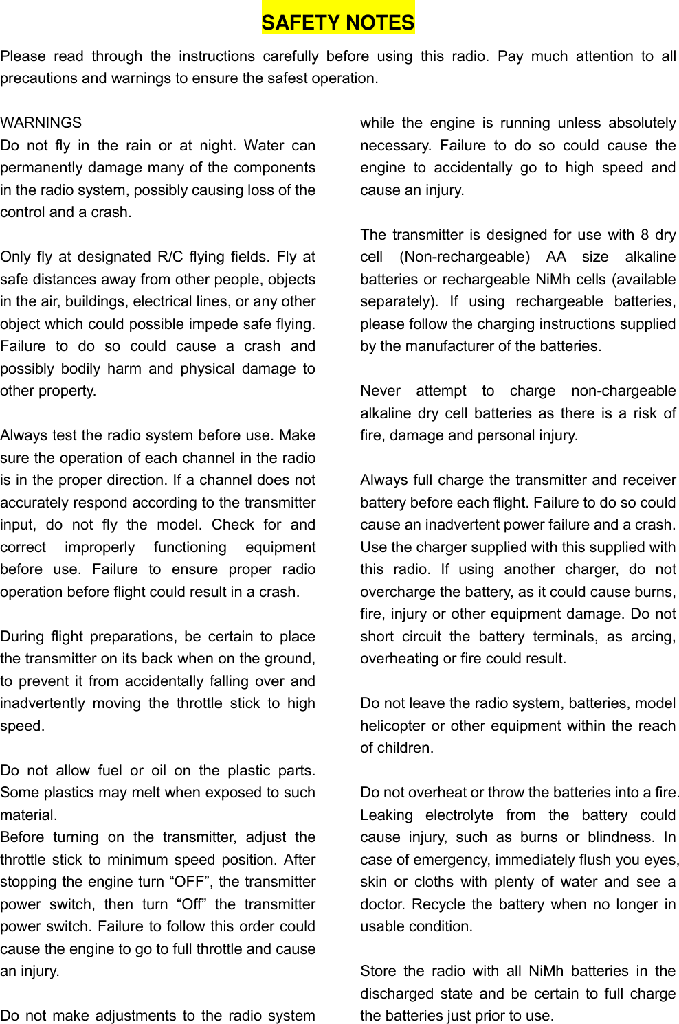 SAFETY NOTES Please  read  through  the  instructions  carefully  before  using  this  radio.  Pay  much  attention  to  all precautions and warnings to ensure the safest operation.  WARNINGS Do  not  fly  in  the  rain  or  at  night.  Water  can permanently damage many of the components in the radio system, possibly causing loss of the control and a crash.  Only fly at designated R/C flying fields. Fly at safe distances away from other people, objects in the air, buildings, electrical lines, or any other object which could possible impede safe flying. Failure  to  do  so  could  cause  a  crash  and possibly  bodily harm  and  physical  damage  to other property.  Always test the radio system before use. Make sure the operation of each channel in the radio is in the proper direction. If a channel does not accurately respond according to the transmitter input,  do  not  fly  the  model.  Check  for  and correct  improperly  functioning  equipment before  use.  Failure  to  ensure  proper  radio operation before flight could result in a crash.  During  flight preparations,  be  certain  to place the transmitter on its back when on the ground, to prevent it from accidentally falling over and inadvertently  moving  the  throttle  stick  to  high speed.  Do  not  allow  fuel  or  oil  on  the  plastic  parts. Some plastics may melt when exposed to such material. Before  turning  on  the  transmitter,  adjust  the throttle stick to minimum speed position. After stopping the engine turn “OFF”, the transmitter power  switch,  then  turn  “Off”  the  transmitter power switch. Failure to follow this order could cause the engine to go to full throttle and cause an injury.  Do not make adjustments to the radio system while  the  engine  is  running  unless  absolutely necessary.  Failure  to  do  so  could  cause  the engine  to  accidentally  go  to  high  speed  and cause an injury.  The transmitter is designed for use with 8 dry cell  (Non-rechargeable)  AA  size  alkaline batteries or rechargeable NiMh cells (available separately).  If  using  rechargeable  batteries, please follow the charging instructions supplied by the manufacturer of the batteries.      Never  attempt  to  charge  non-chargeable alkaline dry cell batteries as there is a risk of fire, damage and personal injury.  Always full charge the transmitter and receiver battery before each flight. Failure to do so could cause an inadvertent power failure and a crash. Use the charger supplied with this supplied with this  radio.  If  using  another  charger,  do  not overcharge the battery, as it could cause burns, fire, injury or other equipment damage. Do not short  circuit  the  battery  terminals,  as  arcing, overheating or fire could result.  Do not leave the radio system, batteries, model helicopter or other equipment within the reach of children.  Do not overheat or throw the batteries into a fire. Leaking  electrolyte  from  the  battery  could cause  injury,  such  as  burns  or  blindness.  In case of emergency, immediately flush you eyes, skin  or  cloths  with plenty of  water and see a doctor. Recycle the battery when no longer in usable condition.  Store  the  radio  with  all  NiMh  batteries  in  the discharged state and be certain to full charge the batteries just prior to use.    