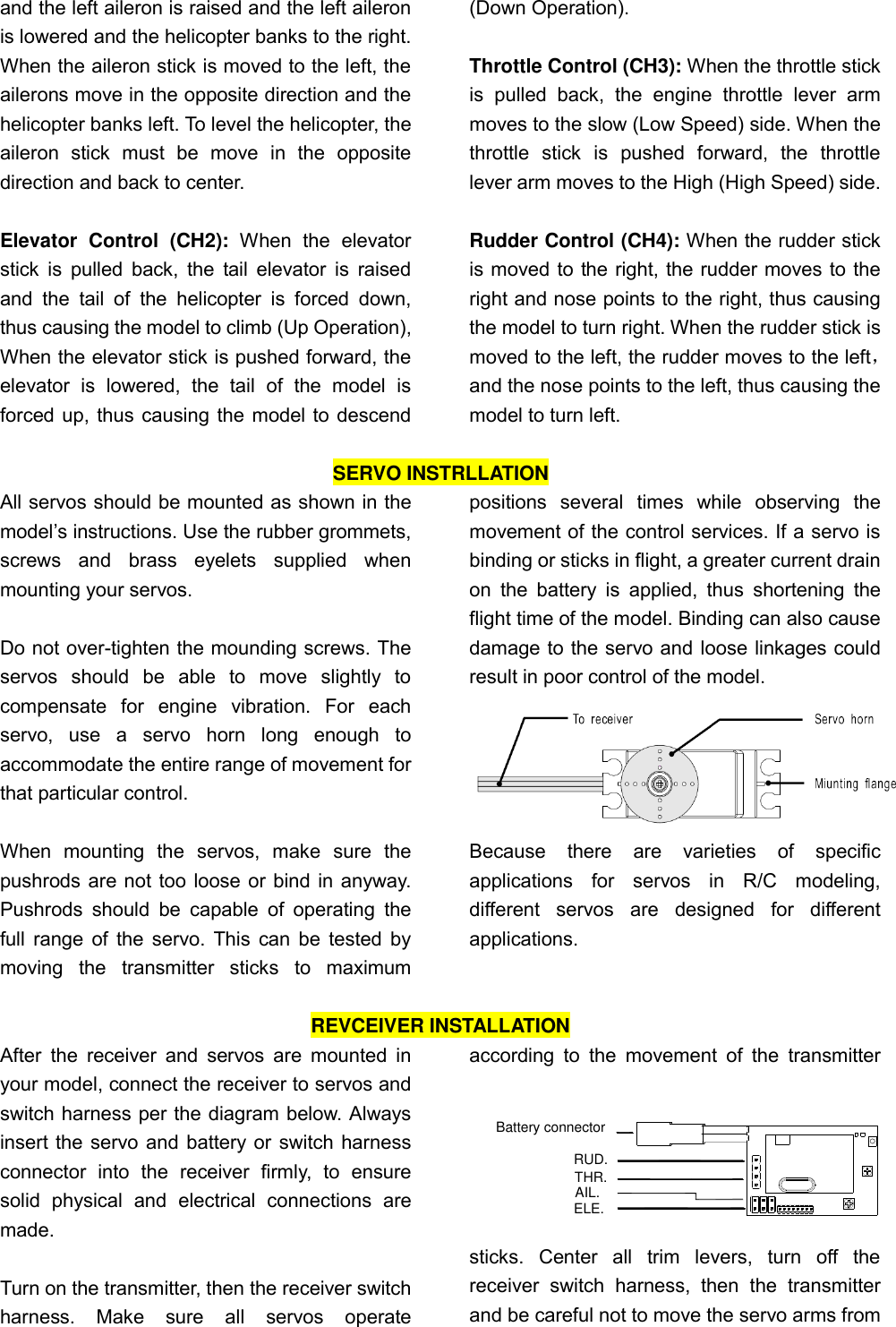 and the left aileron is raised and the left aileron is lowered and the helicopter banks to the right. When the aileron stick is moved to the left, the ailerons move in the opposite direction and the helicopter banks left. To level the helicopter, the aileron  stick  must  be  move  in  the  opposite direction and back to center.  Elevator  Control  (CH2):  When  the  elevator stick is pulled  back,  the tail  elevator  is  raised and  the  tail  of  the  helicopter  is  forced  down, thus causing the model to climb (Up Operation), When the elevator stick is pushed forward, the elevator  is  lowered,  the  tail  of  the  model  is forced up, thus causing the model to descend (Down Operation).  Throttle Control (CH3): When the throttle stick is  pulled  back,  the  engine  throttle  lever  arm moves to the slow (Low Speed) side. When the throttle  stick  is  pushed  forward,  the  throttle lever arm moves to the High (High Speed) side.  Rudder Control (CH4): When the rudder stick is moved to the right, the rudder moves to the right and nose points to the right, thus causing the model to turn right. When the rudder stick is moved to the left, the rudder moves to the left， and the nose points to the left, thus causing the model to turn left.  SERVO INSTRLLATION All servos should be mounted as shown in the model’s instructions. Use the rubber grommets, screws  and  brass  eyelets  supplied  when mounting your servos.    Do not over-tighten the mounding screws. The servos  should  be  able  to  move  slightly  to compensate  for  engine  vibration.  For  each servo,  use  a  servo  horn  long  enough  to accommodate the entire range of movement for that particular control.    When  mounting  the  servos,  make  sure  the pushrods are not too loose or bind in anyway. Pushrods  should  be  capable  of  operating  the full range of the servo. This can be tested by moving  the  transmitter  sticks  to  maximum positions  several  times  while  observing  the movement of the control services. If a servo is binding or sticks in flight, a greater current drain on  the  battery  is  applied,  thus  shortening  the flight time of the model. Binding can also cause damage to the servo and loose linkages could   result in poor control of the model.    Because  there  are  varieties  of  specific applications  for  servos  in  R/C  modeling, different  servos  are  designed  for  different applications.  REVCEIVER INSTALLATION After  the  receiver and  servos  are  mounted in your model, connect the receiver to servos and switch harness per the diagram below. Always insert the servo and battery or switch harness connector  into  the  receiver  firmly,  to  ensure solid  physical  and  electrical  connections  are made.    Turn on the transmitter, then the receiver switch harness.  Make  sure  all  servos  operate according  to  the  movement  of  the  transmitter sticks.  Center  all  trim  levers,  turn  off  the receiver  switch  harness,  then  the  transmitter and be careful not to move the servo arms from ELE.AIL.THR.RUD.Battery connector