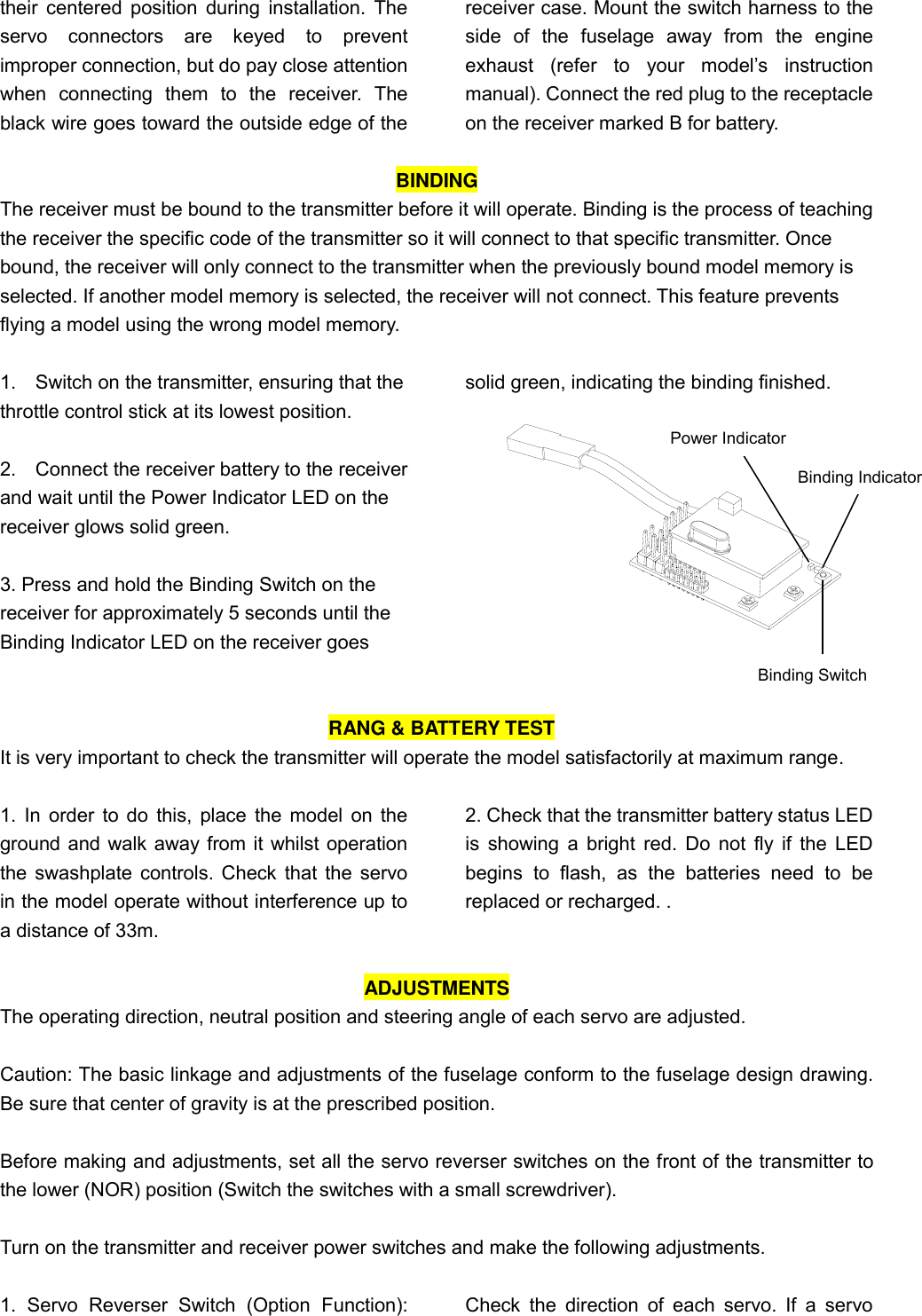 their centered  position during  installation. The servo  connectors  are  keyed  to  prevent improper connection, but do pay close attention when  connecting  them  to  the  receiver.  The black wire goes toward the outside edge of the receiver case. Mount the switch harness to the side  of  the  fuselage  away  from  the  engine exhaust  (refer  to  your  model’s  instruction manual). Connect the red plug to the receptacle on the receiver marked B for battery.    BINDING The receiver must be bound to the transmitter before it will operate. Binding is the process of teaching the receiver the specific code of the transmitter so it will connect to that specific transmitter. Once bound, the receiver will only connect to the transmitter when the previously bound model memory is selected. If another model memory is selected, the receiver will not connect. This feature prevents flying a model using the wrong model memory.  1.    Switch on the transmitter, ensuring that the throttle control stick at its lowest position.    2.    Connect the receiver battery to the receiver and wait until the Power Indicator LED on the receiver glows solid green.  3. Press and hold the Binding Switch on the receiver for approximately 5 seconds until the Binding Indicator LED on the receiver goes solid green, indicating the binding finished.       RANG &amp; BATTERY TEST It is very important to check the transmitter will operate the model satisfactorily at maximum range.  1. In order to do this, place the model on the ground and walk away from it whilst operation the swashplate controls. Check that the servo in the model operate without interference up to a distance of 33m.   2. Check that the transmitter battery status LED is showing a bright  red. Do not fly if the LED begins  to  flash,  as  the  batteries  need  to  be replaced or recharged. .  ADJUSTMENTS The operating direction, neutral position and steering angle of each servo are adjusted.  Caution: The basic linkage and adjustments of the fuselage conform to the fuselage design drawing. Be sure that center of gravity is at the prescribed position.  Before making and adjustments, set all the servo reverser switches on the front of the transmitter to the lower (NOR) position (Switch the switches with a small screwdriver).  Turn on the transmitter and receiver power switches and make the following adjustments.  1.  Servo  Reverser  Switch  (Option  Function):  Check  the  direction  of each  servo.  If  a  servo Power Indicator Binding Switch Binding Indicator 
