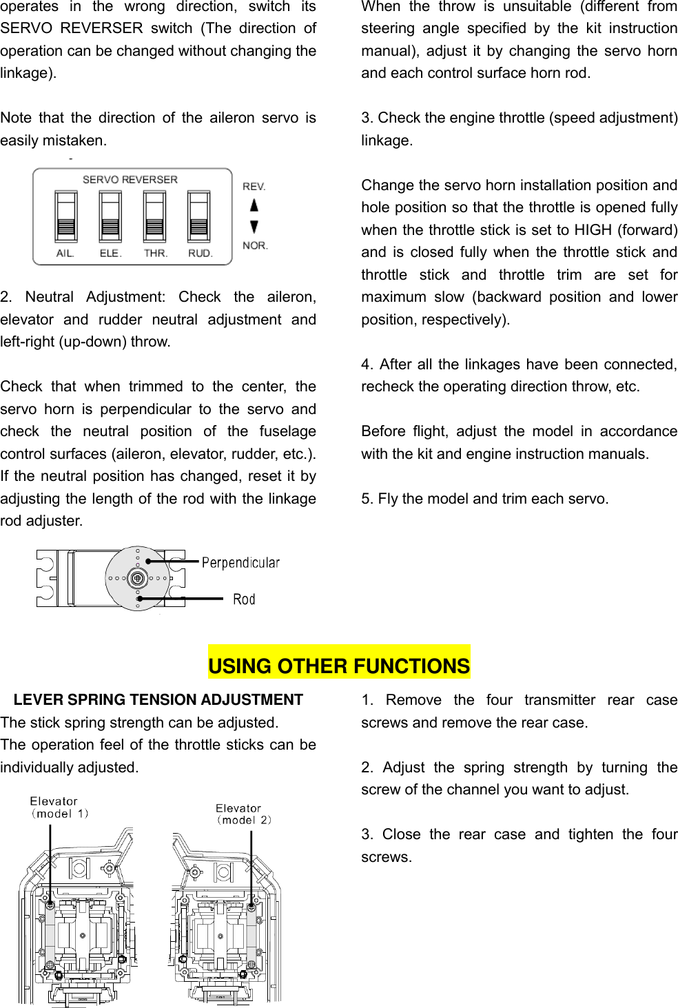 operates  in  the  wrong  direction,  switch  its SERVO  REVERSER  switch  (The  direction  of operation can be changed without changing the linkage).    Note  that  the direction  of  the  aileron servo  is easily mistaken.  2.  Neutral  Adjustment:  Check  the  aileron, elevator  and  rudder  neutral  adjustment  and left-right (up-down) throw.  Check  that  when  trimmed  to  the  center,  the servo  horn  is  perpendicular  to  the  servo  and check  the  neutral  position  of  the  fuselage control surfaces (aileron, elevator, rudder, etc.). If the neutral position has changed, reset it by adjusting the length of the rod with the linkage rod adjuster.  When  the  throw  is  unsuitable  (different  from steering  angle  specified  by  the  kit  instruction manual), adjust it by changing the servo horn and each control surface horn rod.    3. Check the engine throttle (speed adjustment) linkage.  Change the servo horn installation position and hole position so that the throttle is opened fully when the throttle stick is set to HIGH (forward) and is closed fully when the throttle stick and throttle  stick  and  throttle  trim  are  set  for maximum  slow  (backward  position  and  lower position, respectively).  4. After all the linkages have been connected, recheck the operating direction throw, etc.  Before  flight,  adjust  the  model  in  accordance with the kit and engine instruction manuals.  5. Fly the model and trim each servo.    USING OTHER FUNCTIONS LEVER SPRING TENSION ADJUSTMENT The stick spring strength can be adjusted. The operation feel of the throttle sticks can be individually adjusted.  1.  Remove  the  four  transmitter  rear  case screws and remove the rear case.  2.  Adjust  the  spring  strength  by  turning  the screw of the channel you want to adjust.  3.  Close  the  rear  case  and  tighten  the  four screws. 