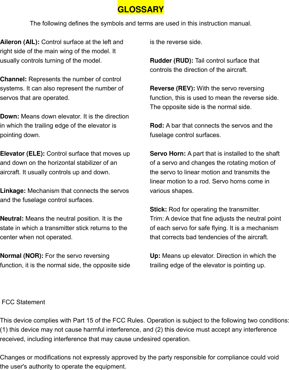GLOSSARY The following defines the symbols and terms are used in this instruction manual.  Aileron (AIL): Control surface at the left and right side of the main wing of the model. It usually controls turning of the model.  Channel: Represents the number of control systems. It can also represent the number of servos that are operated.  Down: Means down elevator. It is the direction in which the trailing edge of the elevator is pointing down.  Elevator (ELE): Control surface that moves up and down on the horizontal stabilizer of an aircraft. It usually controls up and down.  Linkage: Mechanism that connects the servos and the fuselage control surfaces.  Neutral: Means the neutral position. It is the state in which a transmitter stick returns to the center when not operated.  Normal (NOR): For the servo reversing function, it is the normal side, the opposite side is the reverse side.  Rudder (RUD): Tail control surface that controls the direction of the aircraft.    Reverse (REV): With the servo reversing function, this is used to mean the reverse side. The opposite side is the normal side.  Rod: A bar that connects the servos and the fuselage control surfaces.  Servo Horn: A part that is installed to the shaft of a servo and changes the rotating motion of the servo to linear motion and transmits the linear motion to a rod. Servo horns come in various shapes.  Stick: Rod for operating the transmitter. Trim: A device that fine adjusts the neutral point of each servo for safe flying. It is a mechanism that corrects bad tendencies of the aircraft.  Up: Means up elevator. Direction in which the trailing edge of the elevator is pointing up.     FCC Statement   This device complies with Part 15 of the FCC Rules. Operation is subject to the following two conditions:(1) this device may not cause harmful interference, and (2) this device must accept any interference received, including interference that may cause undesired operation. Changes or modifications not expressly approved by the party responsible for compliance could void the user&apos;s authority to operate the equipment.      