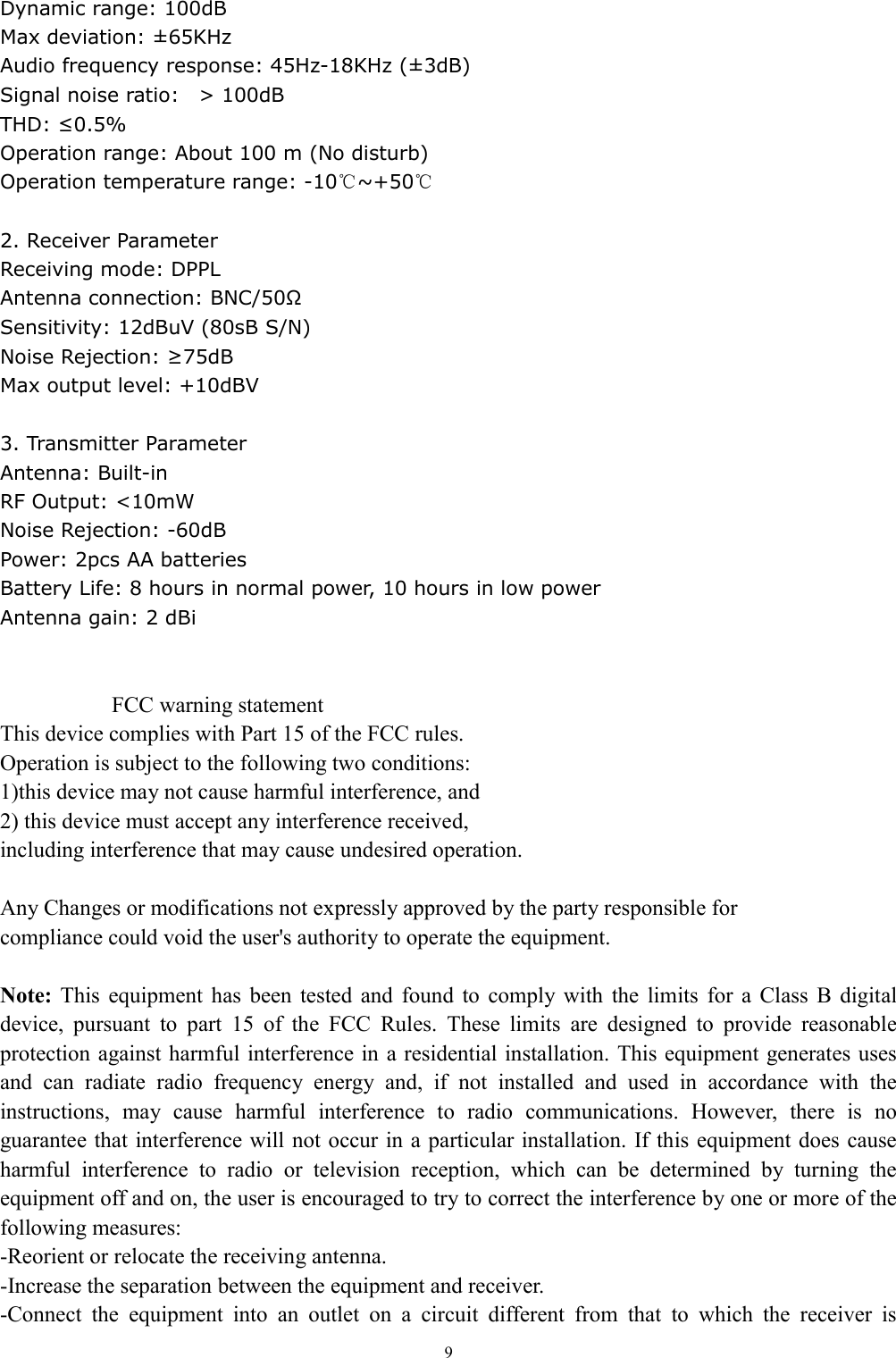   9Dynamic range: 100dB                     Max deviation: &plusmn;65KHz                       Audio frequency response: 45Hz-18KHz (&plusmn;3dB)  Signal noise ratio:    > 100dB           THD: &le;0.5% Operation range: About 100 m (No disturb)   Operation temperature range: -10℃~+50℃  2. Receiver Parameter Receiving mode: DPPL Antenna connection: BNC/50&Omega; Sensitivity: 12dBuV (80sB S/N)                           Noise Rejection: &ge;75dB Max output level: +10dBV  3. Transmitter Parameter Antenna: Built-in RF Output: <10mW Noise Rejection: -60dB Power: 2pcs AA batteries Battery Life: 8 hours in normal power, 10 hours in low power Antenna gain: 2 dBi   FCC warning statement This device complies with Part 15 of the FCC rules.   Operation is subject to the following two conditions:   1)this device may not cause harmful interference, and   2) this device must accept any interference received, including interference that may cause undesired operation.  Any Changes or modifications not expressly approved by the party responsible for compliance could void the user's authority to operate the equipment.  Note:  This  equipment  has  been  tested  and  found  to  comply  with  the  limits  for  a  Class  B  digital device,  pursuant  to  part  15  of  the  FCC  Rules.  These  limits  are  designed  to  provide  reasonable protection against harmful interference in  a residential installation. This equipment generates uses and  can  radiate  radio  frequency  energy  and,  if  not  installed  and  used  in  accordance  with  the instructions,  may  cause  harmful  interference  to  radio  communications.  However,  there  is  no guarantee that interference will not occur in a particular installation.  If this equipment does cause harmful  interference  to  radio  or  television  reception,  which  can  be  determined  by  turning  the equipment off and on, the user is encouraged to try to correct the interference by one or more of the following measures: -Reorient or relocate the receiving antenna. -Increase the separation between the equipment and receiver. -Connect  the  equipment  into  an  outlet  on  a  circuit  different  from  that  to  which  the  receiver  is 
