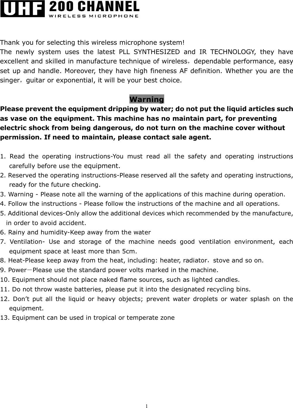   1     Thank you for selecting this wireless microphone system! The  newly  system  uses  the  latest  PLL  SYNTHESIZED  and  IR  TECHNOLOGY,  they  have excellent and skilled in manufacture technique of wireless，dependable performance, easy set up and handle. Moreover, they have high fineness AF definition. Whether you are the singer，guitar or exponential, it will be your best choice.  Warning Please prevent the equipment dripping by water; do not put the liquid articles such as vase on the equipment. This machine has no maintain part, for preventing electric shock from being dangerous, do not turn on the machine cover without permission. If need to maintain, please contact sale agent.  1.  Read  the  operating  instructions-You  must  read  all  the  safety  and  operating  instructions carefully before use the equipment. 2. Reserved the operating instructions-Please reserved all the safety and operating instructions, ready for the future checking. 3. Warning - Please note all the warning of the applications of this machine during operation.   4. Follow the instructions - Please follow the instructions of the machine and all operations. 5. Additional devices-Only allow the additional devices which recommended by the manufacture, in order to avoid accident. 6. Rainy and humidity-Keep away from the water 7.  Ventilation-  Use  and  storage  of  the  machine  needs  good  ventilation  environment,  each equipment space at least more than 5cm. 8. Heat-Please keep away from the heat, including: heater, radiator，stove and so on. 9. Power－Please use the standard power volts marked in the machine. 10. Equipment should not place naked flame sources, such as lighted candles. 11. Do not throw waste batteries, please put it into the designated recycling bins. 12.  Don&rsquo;t  put  all  the  liquid  or  heavy  objects;  prevent  water  droplets  or  water  splash  on  the equipment. 13. Equipment can be used in tropical or temperate zone     
