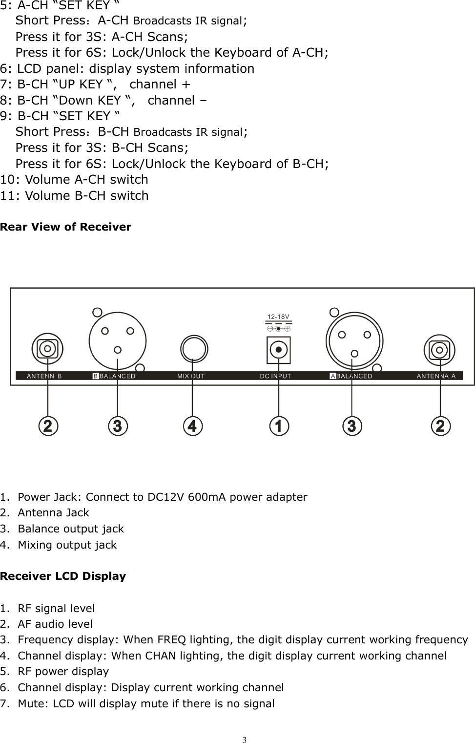   35: A-CH &ldquo;SET KEY &ldquo;  Short Press：A-CH Broadcasts IR signal; Press it for 3S: A-CH Scans; Press it for 6S: Lock/Unlock the Keyboard of A-CH; 6: LCD panel: display system information 7: B-CH &ldquo;UP KEY &ldquo;,    channel + 8: B-CH &ldquo;Down KEY &ldquo;,    channel &ndash; 9: B-CH &ldquo;SET KEY &ldquo;  Short Press：B-CH Broadcasts IR signal; Press it for 3S: B-CH Scans; Press it for 6S: Lock/Unlock the Keyboard of B-CH; 10: Volume A-CH switch 11: Volume B-CH switch  Rear View of Receiver                         1. Power Jack: Connect to DC12V 600mA power adapter 2. Antenna Jack 3. Balance output jack 4. Mixing output jack  Receiver LCD Display    1. RF signal level 2. AF audio level 3. Frequency display: When FREQ lighting, the digit display current working frequency 4. Channel display: When CHAN lighting, the digit display current working channel 5. RF power display 6. Channel display: Display current working channel 7. Mute: LCD will display mute if there is no signal  