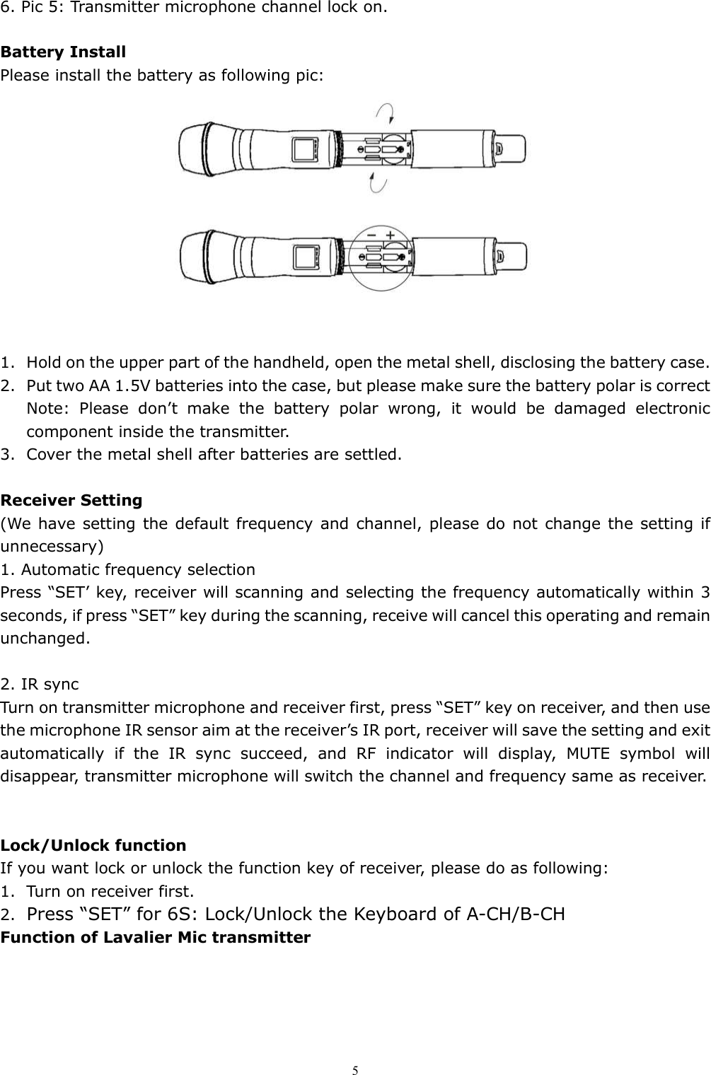   56. Pic 5: Transmitter microphone channel lock on.  Battery Install Please install the battery as following pic:   1. Hold on the upper part of the handheld, open the metal shell, disclosing the battery case. 2. Put two AA 1.5V batteries into the case, but please make sure the battery polar is correct Note:  Please  don&rsquo;t  make  the  battery  polar  wrong,  it  would  be  damaged  electronic component inside the transmitter.   3. Cover the metal shell after batteries are settled.  Receiver Setting (We have setting the default frequency and channel, please do not change the setting if unnecessary) 1. Automatic frequency selection  Press &ldquo;SET&rsquo; key, receiver will scanning and selecting the frequency automatically within 3 seconds, if press &ldquo;SET&rdquo; key during the scanning, receive will cancel this operating and remain unchanged.  2. IR sync Turn on transmitter microphone and receiver first, press &ldquo;SET&rdquo; key on receiver, and then use the microphone IR sensor aim at the receiver&rsquo;s IR port, receiver will save the setting and exit automatically  if  the  IR  sync  succeed,  and  RF  indicator  will  display,  MUTE  symbol  will disappear, transmitter microphone will switch the channel and frequency same as receiver.   Lock/Unlock function If you want lock or unlock the function key of receiver, please do as following: 1. Turn on receiver first. 2. Press &ldquo;SET&rdquo; for 6S: Lock/Unlock the Keyboard of A-CH/B-CH Function of Lavalier Mic transmitter 
