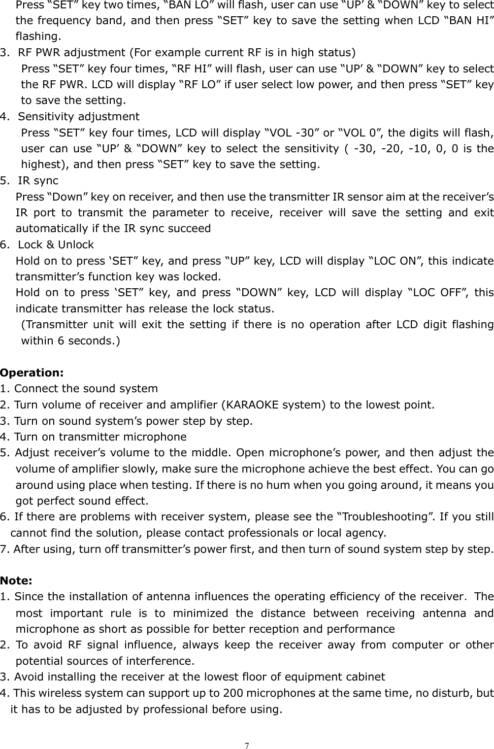  7Press &ldquo;SET&rdquo; key two times, &ldquo;BAN LO&rdquo; will flash, user can use &ldquo;UP&rsquo; &amp; &ldquo;DOWN&rdquo; key to select the frequency band, and then press &ldquo;SET&rdquo; key to save the setting when LCD &ldquo;BAN HI&rdquo; flashing. 3. RF PWR adjustment (For example current RF is in high status)         Press &ldquo;SET&rdquo; key four times, &ldquo;RF HI&rdquo; will flash, user can use &ldquo;UP&rsquo; &amp; &ldquo;DOWN&rdquo; key to select the RF PWR. LCD will display &ldquo;RF LO&rdquo; if user select low power, and then press &ldquo;SET&rdquo; key to save the setting. 4. Sensitivity adjustment Press &ldquo;SET&rdquo; key four times, LCD will display &ldquo;VOL -30&rdquo; or &ldquo;VOL 0&rdquo;, the digits will flash, user can use &ldquo;UP&rsquo; &amp; &ldquo;DOWN&rdquo; key to select the sensitivity ( -30, -20, -10, 0, 0 is the highest), and then press &ldquo;SET&rdquo; key to save the setting. 5. IR sync Press &ldquo;Down&rdquo; key on receiver, and then use the transmitter IR sensor aim at the receiver&rsquo;s IR  port  to  transmit  the  parameter  to  receive,  receiver  will  save  the  setting  and  exit automatically if the IR sync succeed 6. Lock &amp; Unlock Hold on to press &lsquo;SET&rdquo; key, and press &ldquo;UP&rdquo; key, LCD will display &ldquo;LOC ON&rdquo;, this indicate transmitter&rsquo;s function key was locked. Hold  on  to  press  &lsquo;SET&rdquo;  key,  and  press  &ldquo;DOWN&rdquo;  key,  LCD  will  display  &ldquo;LOC  OFF&rdquo;,  this indicate transmitter has release the lock status. (Transmitter unit  will exit the setting  if there is no operation  after LCD digit  flashing within 6 seconds.)  Operation: 1. Connect the sound system 2. Turn volume of receiver and amplifier (KARAOKE system) to the lowest point. 3. Turn on sound system&rsquo;s power step by step.   4. Turn on transmitter microphone 5. Adjust receiver&rsquo;s volume to the middle. Open microphone&rsquo;s power, and then adjust the volume of amplifier slowly, make sure the microphone achieve the best effect. You can go around using place when testing. If there is no hum when you going around, it means you got perfect sound effect.   6. If there are problems with receiver system, please see the &ldquo;Troubleshooting&rdquo;. If you still cannot find the solution, please contact professionals or local agency. 7. After using, turn off transmitter&rsquo;s power first, and then turn of sound system step by step.    Note: 1. Since the installation of antenna influences the operating efficiency of the receiver．The most  important  rule  is  to  minimized  the  distance  between  receiving  antenna  and microphone as short as possible for better reception and performance 2.  To  avoid  RF  signal  influence,  always  keep  the  receiver  away  from  computer  or  other potential sources of interference.   3. Avoid installing the receiver at the lowest floor of equipment cabinet 4. This wireless system can support up to 200 microphones at the same time, no disturb, but it has to be adjusted by professional before using.   