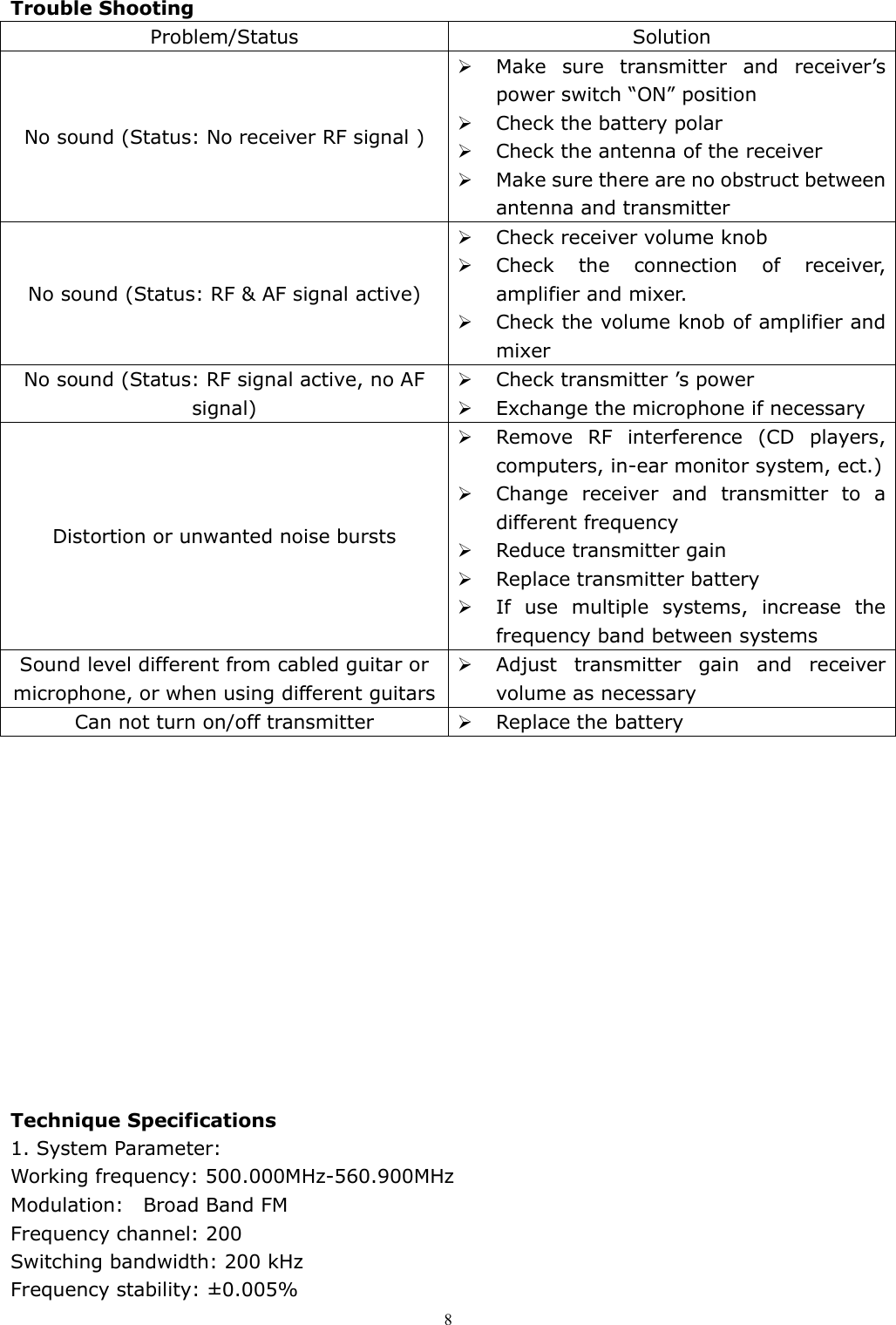   8Trouble Shooting Problem/Status  Solution No sound (Status: No receiver RF signal )  Make  sure  transmitter  and  receiver&rsquo;s power switch &ldquo;ON&rdquo; position  Check the battery polar  Check the antenna of the receiver  Make sure there are no obstruct between antenna and transmitter No sound (Status: RF &amp; AF signal active)  Check receiver volume knob   Check  the  connection  of  receiver, amplifier and mixer.  Check the volume knob of amplifier and mixer No sound (Status: RF signal active, no AF signal)  Check transmitter &rsquo;s power  Exchange the microphone if necessary Distortion or unwanted noise bursts  Remove  RF  interference  (CD  players, computers, in-ear monitor system, ect.)  Change  receiver  and  transmitter  to  a different frequency  Reduce transmitter gain  Replace transmitter battery  If  use  multiple  systems,  increase  the frequency band between systems Sound level different from cabled guitar or microphone, or when using different guitars  Adjust  transmitter  gain  and  receiver volume as necessary Can not turn on/off transmitter   Replace the battery              Technique Specifications 1. System Parameter:     Working frequency: 500.000MHz-560.900MHz       Modulation:    Broad Band FM                         Frequency channel: 200 Switching bandwidth: 200 kHz                           Frequency stability: &plusmn;0.005%       