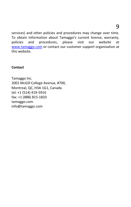9 services) and other policies and procedures may change over time. To obtain information about Tamaggo’s current license, warranty, policies and procedures, please visit our website at www.tamaggo.com or contact our customer support organisation at this website.  Contact Tamaggo Inc. 2001 McGill College Avenue, #700, Montreal, QC, H3A 1G1, Canada tel: +1 (514) 419-5916 fax: +1 (888) 815-1833 tamaggo.com info@tamaggo.com      