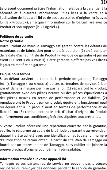 10 Le présent document précise l&apos;information relative à la garantie, à la sécurité et à  d&apos;autres informations utiles liées à la vente et à l&apos;utilisation de l’appareil ibi et de ses accessoires d&apos;origine livrés avec lui (le « Produit »), ainsi que l’information sur le logiciel livré avec ce Produit et son support (le « Logiciel »).  Politique de garantie Notre garantie Votre Produit de marque Tamaggo est garanti contre les défauts de matériaux et de fabrication pour une période d&apos;un (1) an à compter de la date d&apos;achat initiale du Produit (« Période de garantie ») par un client (« Client » ou « vous »). Cette garantie n&apos;affecte pas vos droits légaux en matière de garantie.  Ce que nous ferons Si un défaut survient au cours de la période de garantie, Tamaggo Inc. (« Tamaggo » ou « nous ») ou ses partenaires de service, à leur gré et dans la mesure permise par la loi, (1) répareront le Produit, gratuitement avec des pièces neuves ou des pièces équivalentes à des pièces neuves en terme de performance et de fiabilité, (2) remplaceront le Produit par un produit équivalent fonctionnel neuf ou équivalent à un produit neuf en termes  de performance et de fiabilité, ou (3) rembourseront le prix d&apos;achat d&apos;origine du Produit conformément aux conditions générales stipulées aux présentes.  Si votre Produit nécessite une réparation couverte par la garantie, veuillez le retourner au cours de la période de garantie au revendeur duquel il a été acheté avec une identification adéquate, un numéro d&apos;autorisation de retour obtenu à partir du site Web de Tamaggo ou fourni par un représentant de Tamaggo, sans oublier de joindre la preuve d&apos;achat d&apos;origine pour vérifier l&apos;admissibilité.  Information stockée sur votre appareil ibi Tamaggo et ses partenaires de service ne peuvent pas protéger, récupérer ou renvoyer des données pendant le service de garantie. 