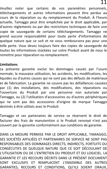 11 Veuillez noter que certains de vos paramètres personnels, téléchargements et autres informations peuvent être perdus au cours de la réparation ou du remplacement du Produit. À l&apos;heure actuelle, Tamaggo peut être empêchée par le droit applicable, par d&apos;autres règlements ou par des restrictions techniques de faire une copie de sauvegarde de certains téléchargements. Tamaggo ne prend aucune responsabilité pour toute perte d&apos;informations de quelque nature que ce soit et ne vous remboursera pas pour une telle perte. Vous devez toujours faire des copies de sauvegarde de toutes les informations stockées sur votre Produit avant de nous le remettre pour réparation ou remplacement.  Limitations La présente garantie exclut les dommages causés par l’usure normale, la mauvaise utilisation, les accidents, les modifications, les liquides ou d&apos;autres causes qui ne sont pas des défauts de matériaux et de fabrication. La garantie ne couvre pas les défaillances causées par (1) des installations, des modifications, des réparations ou l&apos;ouverture du Produit par une personne non autorisée par Tamaggo, ou (2) l&apos;utilisation d&apos;accessoires ou d&apos;autres périphériques qui ne sont pas des accessoires d&apos;origine de marque Tamaggo destinés à être utilisés avec le Produit.  Tamaggo et ses partenaires de service se réservent le droit de facturer des frais de manutention si le Produit renvoyé n&apos;est pas couvert par la garantie conformément aux conditions de garantie.  DANS LA MESURE PERMISE PAR LE DROIT APPLICABLE, TAMAGGO, SES SOCIÉTÉS AFFILIÉES ET PARTENAIRES DE SERVICE NE SONT PAS RESPONSABLES DES DOMMAGES DIRECTS, INDIRECTS, FORTUITS OU CONSÉCUTIFS DE QUELQUE NATURE QUE CE SOIT DÉCOULANT DE L&apos;UTILISATION OU DE L&apos;ENTRETIEN DU PRODUIT ET DU LOGICIEL. LA GARANTIE ET LES RECOURS DÉCRITS DANS LE PRÉSENT DOCUMENT SONT EXCLUSIFS ET REMPLACENT L&apos;ENSEMBLE DES AUTRES GARANTIES, RECOURS ET CONDITIONS, QU&apos;ILS SOIENT ORAUX, 