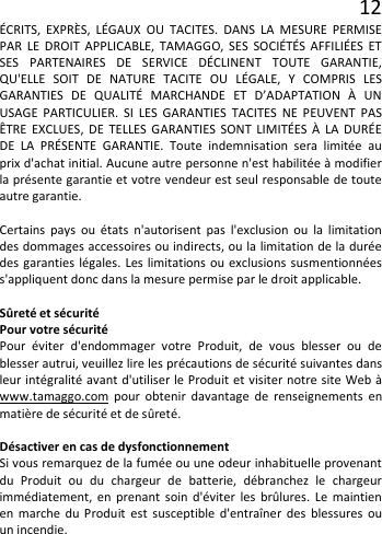 12 ÉCRITS, EXPRÈS, LÉGAUX OU TACITES. DANS LA MESURE PERMISE PAR LE DROIT APPLICABLE, TAMAGGO, SES SOCIÉTÉS AFFILIÉES ET SES PARTENAIRES DE SERVICE DÉCLINENT TOUTE GARANTIE, QU&apos;ELLE SOIT DE NATURE TACITE OU LÉGALE, Y COMPRIS LES GARANTIES DE QUALITÉ MARCHANDE ET D’ADAPTATION À UN USAGE PARTICULIER. SI LES GARANTIES TACITES NE PEUVENT PAS ÊTRE EXCLUES, DE TELLES GARANTIES SONT LIMITÉES À LA DURÉE DE LA PRÉSENTE GARANTIE. Toute indemnisation sera limitée au prix d&apos;achat initial. Aucune autre personne n&apos;est habilitée à modifier la présente garantie et votre vendeur est seul responsable de toute autre garantie.  Certains pays ou états n&apos;autorisent pas l&apos;exclusion ou la limitation des dommages accessoires ou indirects, ou la limitation de la durée des garanties légales. Les limitations ou exclusions susmentionnées s&apos;appliquent donc dans la mesure permise par le droit applicable.  Sûreté et sécurité Pour votre sécurité Pour éviter d&apos;endommager votre Produit, de vous blesser ou de blesser autrui, veuillez lire les précautions de sécurité suivantes dans leur intégralité avant d&apos;utiliser le Produit et visiter notre site Web à www.tamaggo.com pour obtenir davantage de renseignements en matière de sécurité et de sûreté.  Désactiver en cas de dysfonctionnement Si vous remarquez de la fumée ou une odeur inhabituelle provenant du Produit ou du chargeur de batterie, débranchez le chargeur immédiatement, en prenant soin d&apos;éviter les brûlures. Le maintien en marche du Produit est susceptible d&apos;entraîner des blessures ou un incendie.     