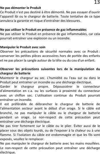 13 Ne pas démonter le Produit Ce Produit n&apos;est pas destiné à être démonté. Ne pas essayer d&apos;ouvrir l&apos;appareil ibi ou le chargeur de batterie. Toute tentative de ce type annulera la garantie et risque d&apos;entraîner des blessures.  Ne pas utiliser le Produit en présence de gaz inflammables Ne pas utiliser le Produit en présence de gaz inflammables, car cela pourrait entraîner une explosion ou un incendie.  Manipuler le Produit avec soin Observer les précautions de sécurité normales avec ce Produit : conserver les petites pièces accessoires hors de portée des enfants et ne pas placer la sangle autour de la tête ou du cou d&apos;un enfant.  Observer les précautions suivantes lors de la manipulation du chargeur de batterie Maintenir le chargeur au sec. L&apos;humidité ou l&apos;eau sur ou dans le Produit peut entraîner un incendie ou une décharge électrique. Garder le chargeur propre. Dépoussiérer le connecteur d&apos;alimentation en c.a. ou les surfaces à proximité du connecteur avec un chiffon sec. L’utilisation continue du Produit pourrait entraîner un incendie. Il est préférable de débrancher le chargeur de batterie de l&apos;alimentation secteur avant le début d&apos;un orage. Si le câble est branché, ne pas manipuler le câble ou le chargeur de batterie pendant un orage. Le non-respect de cette précaution peut entraîner une décharge électrique. Ne pas tirer fortement sur le câble ou le plier. Éviter aussi de le placer sous des objets lourds, ou de l&apos;exposer à la chaleur ou à une flamme. Si l&apos;isolation du câble est endommagée et que les fils sont exposés, veuillez le remplacer. Ne pas manipuler le chargeur de batterie avec les mains mouillées. Le non-respect de cette précaution peut entraîner une décharge électrique. 