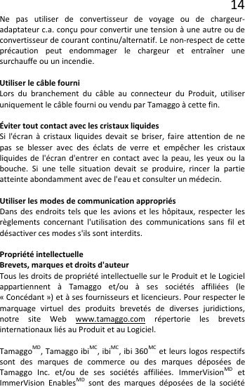 14 Ne pas utiliser de convertisseur de voyage ou de chargeur-adaptateur c.a. conçu pour convertir une tension à une autre ou de convertisseur de courant continu/alternatif. Le non-respect de cette précaution peut endommager le chargeur et entraîner une surchauffe ou un incendie.  Utiliser le câble fourni Lors du branchement du câble au connecteur du Produit, utiliser uniquement le câble fourni ou vendu par Tamaggo à cette fin.  Éviter tout contact avec les cristaux liquides Si l&apos;écran à cristaux liquides devait se briser, faire attention de ne pas se blesser avec des éclats de verre et empêcher les cristaux liquides de l&apos;écran d&apos;entrer en contact avec la peau, les yeux ou la bouche.  Si une telle situation devait se produire, rincer la partie atteinte abondamment avec de l&apos;eau et consulter un médecin.  Utiliser les modes de communication appropriés Dans des endroits tels que les avions et les hôpitaux, respecter les règlements concernant l&apos;utilisation des communications sans fil et désactiver ces modes s&apos;ils sont interdits.  Propriété intellectuelle Brevets, marques et droits d&apos;auteur Tous les droits de propriété intellectuelle sur le Produit et le Logiciel appartiennent à Tamaggo et/ou à ses sociétés affiliées (le « Concédant ») et à ses fournisseurs et licencieurs. Pour respecter le marquage virtuel des produits brevetés de diverses juridictions, notre site Web www.tamaggo.com répertorie les brevets internationaux liés au Produit et au Logiciel.  TamaggoMD, Tamaggo ibiMC, ibiMC, ibi 360MC et leurs logos respectifs sont des marques de commerce ou des marques déposées de Tamaggo Inc. et/ou de ses sociétés affiliées. ImmerVisionMD et ImmerVision EnablesMD sont des marques déposées de la société 