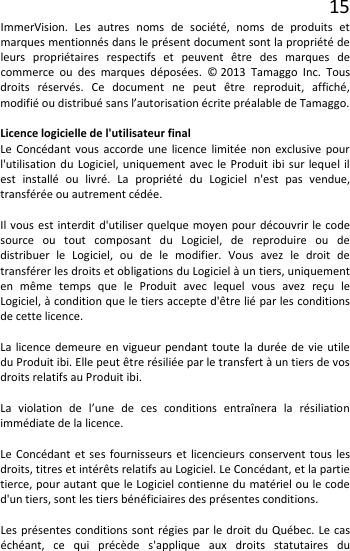 15 ImmerVision. Les autres noms de société, noms de produits et marques mentionnés dans le présent document sont la propriété de leurs propriétaires respectifs et peuvent être des marques de commerce ou des marques déposées. © 2013 Tamaggo Inc. Tous droits réservés. Ce document ne peut être reproduit, affiché, modifié ou distribué sans l’autorisation écrite préalable de Tamaggo.  Licence logicielle de l&apos;utilisateur final Le Concédant vous accorde une licence limitée non exclusive pour l&apos;utilisation du Logiciel, uniquement avec le Produit ibi sur lequel il est installé ou livré. La propriété du Logiciel n&apos;est pas vendue, transférée ou autrement cédée.  Il vous est interdit d&apos;utiliser quelque moyen pour découvrir le code source ou tout composant du Logiciel, de reproduire ou de distribuer le Logiciel, ou de le modifier. Vous avez le droit de transférer les droits et obligations du Logiciel à un tiers, uniquement en même temps que le Produit avec lequel vous avez reçu le Logiciel, à condition que le tiers accepte d&apos;être lié par les conditions de cette licence.  La licence demeure en vigueur pendant toute la durée de vie utile du Produit ibi. Elle peut être résiliée par le transfert à un tiers de vos droits relatifs au Produit ibi.  La violation de l’une de ces conditions entraînera la résiliation immédiate de la licence.  Le Concédant et ses fournisseurs et licencieurs conservent tous les droits, titres et intérêts relatifs au Logiciel. Le Concédant, et la partie tierce, pour autant que le Logiciel contienne du matériel ou le code d&apos;un tiers, sont les tiers bénéficiaires des présentes conditions.  Les présentes conditions sont régies par le droit du Québec. Le cas échéant, ce qui précède s&apos;applique aux droits statutaires du 