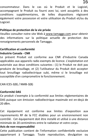 16 consommateur. Dans le cas où le Produit et le Logiciel, accompagnant le Produit ou fourni avec lui, sont assujettis à des conditions supplémentaires, de telles dispositions régissent également votre possession et votre utilisation du Produit et/ou du Logiciel.  Politique de protection de la vie privée Veuillez consulter notre site Web à www.tamaggo.com pour obtenir des informations sur la politique actuelle de protection des renseignements personnels de Tamaggo.  Certification et conformité Industrie Canada - CNR Le présent Produit est conforme aux CNR d&apos;Industrie Canada applicables aux appareils radio exempts de licence. L&apos;exploitation est autorisée aux deux conditions suivantes : (1) le Produit ne doit pas produire de brouillage, et (2) l&apos;utilisateur du Produit doit accepter tout brouillage radioélectrique subi, même si le brouillage est susceptible d&apos;en compromettre le fonctionnement.  CAN ICES-3(B) / NMB-3(B)  Conformité DAS Ce produit s’exempte à la conformité aux limites réglementaires de DAS puisque son émission radioélectrique maximale est en-deçà de 20 dBm.  Cet équipement est conforme aux limites d&apos;exposition aux rayonnements RF de la FCC établies pour un environnement non contrôlé.  Cet équipement doit être installé et utilisé à une distance minimale de 20 centimètres entre le radiateur et votre corps. Avis de non-responsabilité Cette publication contient de l&apos;information confidentielle exclusive appartenant à Tamaggo. Toute reproduction, divulgation ou 