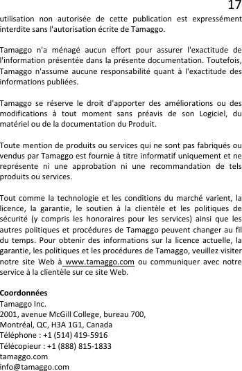 17 utilisation non autorisée de cette publication est expressément interdite sans l&apos;autorisation écrite de Tamaggo.  Tamaggo n&apos;a ménagé aucun effort pour assurer  l&apos;exactitude de l&apos;information présentée dans la présente documentation. Toutefois, Tamaggo n&apos;assume aucune responsabilité quant à l&apos;exactitude des informations publiées.  Tamaggo se réserve le droit d&apos;apporter des améliorations ou des modifications à tout moment sans préavis de son Logiciel, du matériel ou de la documentation du Produit.  Toute mention de produits ou services qui ne sont pas fabriqués ou vendus par Tamaggo est fournie à titre informatif uniquement et ne représente ni une approbation ni une recommandation de tels produits ou services.  Tout comme la technologie et les conditions du marché varient, la licence, la garantie, le soutien à la clientèle et les politiques de sécurité (y compris les honoraires pour les services) ainsi que les autres politiques et procédures de Tamaggo peuvent changer au fil du temps. Pour obtenir des informations sur la licence actuelle, la garantie, les politiques et les procédures de Tamaggo, veuillez visiter notre site Web à www.tamaggo.com ou communiquer avec notre service à la clientèle sur ce site Web.  Coordonnées Tamaggo Inc. 2001, avenue McGill College, bureau 700, Montréal, QC, H3A 1G1, Canada Téléphone : +1 (514) 419-5916 Télécopieur : +1 (888) 815-1833 tamaggo.com info@tamaggo.com    