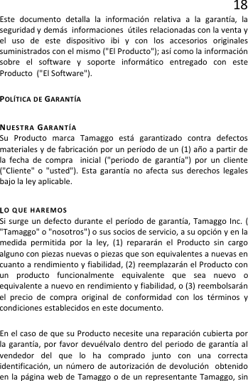 18 Este documento detalla la información relativa a la garantía, la seguridad y demás  informaciones  útiles relacionadas con la venta y el uso de este dispositivo ibi y  con los accesorios originales suministrados con el mismo (&quot;El Producto&quot;); así como la información sobre el software y soporte informático entregado con este Producto  (&quot;El Software&quot;).   POLÍTICA DE GARANTÍA NUESTRA  GARANTÍA Su Producto marca Tamaggo está garantizado contra defectos  materiales y de fabricación por un período de un (1) año a partir de la fecha de compra  inicial (&quot;periodo de garantía&quot;) por un cliente (&quot;Cliente&quot; o &quot;usted&quot;). Esta garantía no afecta sus derechos legales bajo la ley aplicable. LO QUE HAREMOS Si surge un defecto durante el período de garantía, Tamaggo Inc. ( &quot;Tamaggo&quot; o &quot;nosotros&quot;) o sus socios de servicio, a su opción y en la medida permitida por la ley, (1) repararán el Producto sin cargo alguno con piezas nuevas o piezas que son equivalentes a nuevas en cuanto a rendimiento y fiabilidad, (2) reemplazarán el Producto con un producto funcionalmente equivalente que sea nuevo o equivalente a nuevo en rendimiento y fiabilidad, o (3) reembolsarán el precio de compra original de conformidad con los términos y condiciones establecidos en este documento.  En el caso de que su Producto necesite una reparación cubierta por la garantía, por favor devuélvalo dentro del periodo de garantía al  vendedor del que lo ha comprado junto con una correcta identificación, un número de autorización de devolución  obtenido en la página web de Tamaggo o de un representante Tamaggo, sin 