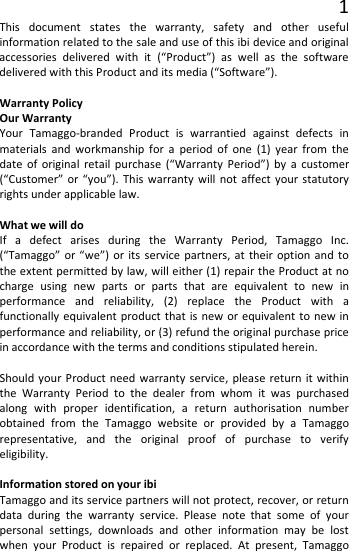 1 This document states the warranty, safety and other useful information related to the sale and use of this ibi device and original accessories delivered with it (“Product”) as well as the software delivered with this Product and its media (“Software”).  Warranty Policy Our Warranty Your Tamaggo-branded Product is warrantied against defects in materials and workmanship for a period of one (1) year from the date of original retail purchase (“Warranty Period”) by a customer (“Customer” or “you”). This warranty will not affect your statutory rights under applicable law.  What we will do If a defect arises during the Warranty Period, Tamaggo Inc. (“Tamaggo” or “we”) or its service partners, at their option and to the extent permitted by law, will either (1) repair the Product at no charge using new parts or parts that are equivalent to new in performance and reliability, (2) replace the Product with a functionally equivalent product that is new or equivalent to new in performance and reliability, or (3) refund the original purchase price in accordance with the terms and conditions stipulated herein.  Should your Product need warranty service, please return it within the Warranty Period to the dealer from whom it was purchased along with proper identification, a return authorisation number obtained from the Tamaggo website or provided by a Tamaggo representative, and the original proof of purchase to verify eligibility.  Information stored on your ibi Tamaggo and its service partners will not protect, recover, or return data during the warranty service. Please note that some of your personal settings, downloads and other information may be lost when your Product is repaired or replaced. At present, Tamaggo 