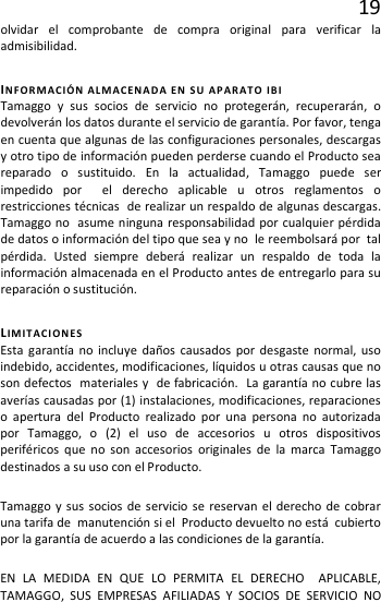 19 olvidar el comprobante de compra original para verificar la admisibilidad.   INFORMACIÓN ALMACENADA EN SU APARATO IBI Tamaggo y sus socios de servicio no protegerán, recuperarán, o devolverán los datos durante el servicio de garantía. Por favor, tenga en cuenta que algunas de las configuraciones personales, descargas y otro tipo de información pueden perderse cuando el Producto sea reparado o sustituido. En la actualidad, Tamaggo puede ser impedido por  el derecho aplicable u otros reglamentos o restricciones técnicas  de realizar un respaldo de algunas descargas. Tamaggo no  asume ninguna responsabilidad por cualquier pérdida de datos o información del tipo que sea y no  le reembolsará por  tal pérdida. Usted siempre deberá realizar un respaldo de toda la información almacenada en el Producto antes de entregarlo para su reparación o sustitución. LIMITACIONES Esta garantía no incluye daños causados por desgaste normal, uso indebido, accidentes, modificaciones, líquidos u otras causas que no son defectos  materiales y  de fabricación.  La garantía no cubre las averías causadas por (1) instalaciones, modificaciones, reparaciones o apertura del Producto realizado por una persona no autorizada por Tamaggo, o (2) el uso de accesorios u otros dispositivos periféricos que no son accesorios originales de la marca Tamaggo  destinados a su uso con el Producto. Tamaggo y sus socios de servicio se reservan el derecho de cobrar una tarifa de  manutención si el  Producto devuelto no está  cubierto por la garantía de acuerdo a las condiciones de la garantía. EN LA MEDIDA EN QUE LO PERMITA EL DERECHO  APLICABLE, TAMAGGO, SUS EMPRESAS AFILIADAS Y SOCIOS DE SERVICIO NO 