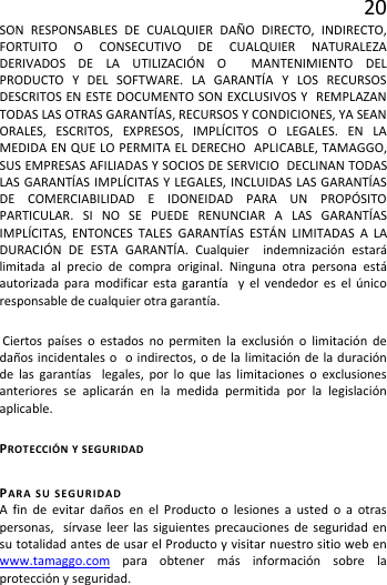 20 SON RESPONSABLES DE CUALQUIER DAÑO DIRECTO, INDIRECTO, FORTUITO O CONSECUTIVO DE CUALQUIER NATURALEZA DERIVADOS DE LA UTILIZACIÓN O  MANTENIMIENTO DEL PRODUCTO Y DEL SOFTWARE. LA GARANTÍA Y LOS RECURSOS DESCRITOS EN ESTE DOCUMENTO SON EXCLUSIVOS Y  REMPLAZAN TODAS LAS OTRAS GARANTÍAS, RECURSOS Y CONDICIONES, YA SEAN ORALES, ESCRITOS, EXPRESOS, IMPLÍCITOS O LEGALES. EN LA MEDIDA EN QUE LO PERMITA EL DERECHO  APLICABLE, TAMAGGO, SUS EMPRESAS AFILIADAS Y SOCIOS DE SERVICIO  DECLINAN TODAS LAS GARANTÍAS IMPLÍCITAS Y LEGALES, INCLUIDAS LAS GARANTÍAS DE COMERCIABILIDAD E IDONEIDAD PARA UN PROPÓSITO PARTICULAR. SI NO SE PUEDE RENUNCIAR A LAS GARANTÍAS IMPLÍCITAS, ENTONCES TALES GARANTÍAS ESTÁN LIMITADAS A LA DURACIÓN DE ESTA GARANTÍA. Cualquier  indemnización estará limitada al precio de compra original. Ninguna otra persona está autorizada para modificar esta garantía  y el vendedor es el único responsable de cualquier otra garantía.  Ciertos países o estados no permiten la exclusión o limitación de daños incidentales o  o indirectos, o de la limitación de la duración de las garantías  legales, por lo que las limitaciones o exclusiones anteriores se aplicarán en la medida permitida por la legislación aplicable. PROTECCIÓN Y SEGURIDAD PARA SU SEGURIDAD A fin de evitar daños en el Producto o lesiones a usted o a otras personas,  sírvase leer las siguientes precauciones de seguridad en su totalidad antes de usar el Producto y visitar nuestro sitio web en www.tamaggo.com para obtener más información sobre la protección y seguridad. 