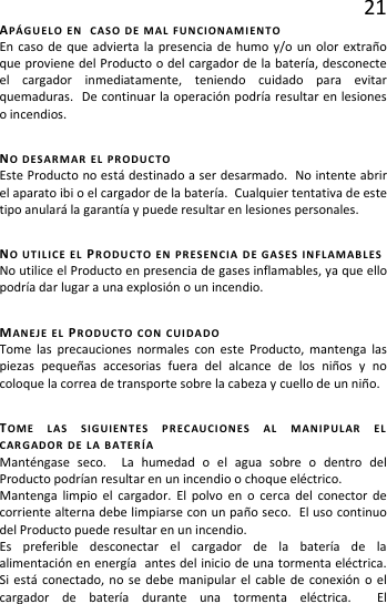 21 APÁGUELO EN  CASO DE MAL FUNCIONAMIENTO En caso de que advierta la presencia de humo y/o un olor extraño que proviene del Producto o del cargador de la batería, desconecte el cargador inmediatamente, teniendo cuidado para evitar quemaduras.  De continuar la operación podría resultar en lesiones o incendios. NO DESARMAR EL PRODUCTO Este Producto no está destinado a ser desarmado.  No intente abrir el aparato ibi o el cargador de la batería.  Cualquier tentativa de este tipo anulará la garantía y puede resultar en lesiones personales. NO UTILICE EL PRODUCTO EN PRESENCIA DE GASES INFLAMABLES No utilice el Producto en presencia de gases inflamables, ya que ello podría dar lugar a una explosión o un incendio. MANEJE EL PRODUCTO CON CUIDADO Tome las precauciones normales con este Producto, mantenga las piezas pequeñas accesorias fuera del alcance de los niños y no coloque la correa de transporte sobre la cabeza y cuello de un niño. TOME LAS SIGUIENTES PRECAUCIONES AL MANIPULAR EL CARGADOR DE LA BATERÍA Manténgase seco.  La humedad o el agua sobre o dentro del Producto podrían resultar en un incendio o choque eléctrico. Mantenga limpio el cargador. El polvo en o cerca del conector de corriente alterna debe limpiarse con un paño seco.  El uso continuo del Producto puede resultar en un incendio. Es preferible desconectar el cargador de la batería de la alimentación en energía  antes del inicio de una tormenta eléctrica.  Si está conectado, no se debe manipular el cable de conexión o el cargador de batería durante una tormenta eléctrica.  El 