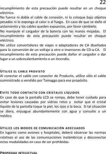 22 incumplimiento de esta precaución puede resultar en un choque eléctrico.   No fuerce ni doble el cable de conexión, ni lo coloque bajo objetos pesados ni lo exponga al calor o al fuego.  En caso de que se dañe el aislamiento y los cables queden expuestos, por favor cámbielo. No manipule el cargador de la batería con las manos mojadas.  El incumplimiento de esta precaución puede resultar en choque eléctrico. No utilice convertidores de viajes o adaptadores de CA diseñados para la conversión de un voltaje a otro o inversores de CD-a-CA.   El incumplimiento de esta precaución puede dañar el cargador o dar lugar a un sobrecalentamiento o un incendio. UTILICE EL CABLE PROVISTO Al conectar el cable con conector de Producto, utilice sólo el cable suministrado o vendido por Tamaggo para ese propósito. EVITE TODO CONTACTO CON CRISTALES LÍQUIDOS  En caso de que la pantalla LCD se rompa, debe tener cuidado para evitar lesiones causadas por vidrios rotos y  evitar que el cristal líquido de la pantalla toque la piel, los ojos o la boca.  Si tal situación se diera, enjuague abundantemente con agua y consulte a un médico. UTILICE LOS MODOS DE COMUNICACIÓN ADECUADOS En lugares como aviones y hospitales, deberá observar las normas relativas al uso de las comunicaciones inalámbricas y desconectar estas modalidades en caso de ser prohibidas. PROPIEDAD INTELECTUAL  