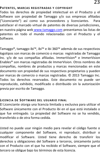 23 PATENTES, MARCAS REGISTRADAS Y COPYRIGHT Todos los derechos de propiedad intelectual en el Producto y el Software son propiedad de Tamaggo y/o sus empresas afiliadas (&quot;Licenciante&quot;) así como sus proveedores y licenciantes.  Para satisfacer el marcado virtual de patentes de diversas jurisdicciones, en nuestra página web www.tamaggo.com presentamos las listas de patentes en todo el mundo relacionadas con el Producto y el Software.  Tamaggo®, tamaggo ibi™, ibi™ e ibi 360™ además de sus respectivos logotipos son marcas de comercio o marcas  registradas de Tamaggo Inc. y/o de sus compañías afiliadas. ImmerVision® e ImmerVision Enables® son marcas registradas de ImmerVision. Otros nombres de compañías, nombres de productos y marcas mencionadas en este documento son propiedad de sus respectivos propietarios y pueden ser marcas de comercio o marcas registradas. © 2013 Tamaggo Inc. Todos los derechos reservados. Este documento no puede ser reproducido, exhibido, modificado o distribuido sin la autorización previa por escrito de Tamaggo.  LICENCIA DE SOFTWARE DEL USUARIO FINAL El Licenciante otorga una licencia limitada y exclusiva para utilizar el Software únicamente con el Producto ibi en el que está instalado o que fue entregado. La propiedad del Software no se ha vendido, transferido o de otra forma cedida. Usted no puede usar ningún medio para revelar el código fuente o cualquier componente del Software, ni reproducir, distribuir o modificar el Software. Usted tiene derecho de transferir los derechos y obligaciones del Software a terceros, únicamente junto con el Producto con el que ha recibido el Software, siempre que el tercero se obligue bajo los términos de esta licencia. 