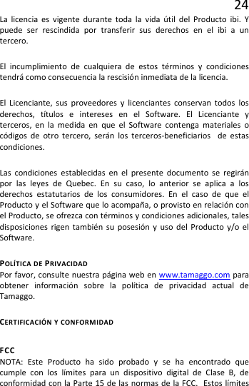 24 La licencia es vigente durante toda la vida útil del Producto ibi. Y puede ser rescindida por transferir sus derechos en el ibi a un tercero. El incumplimiento de cualquiera de estos términos y condiciones tendrá como consecuencia la rescisión inmediata de la licencia. El  Licenciante, sus proveedores y licenciantes conservan todos los derechos, títulos e intereses en el Software. El Licenciante y terceros, en la medida en que el Software contenga materiales o códigos de otro tercero, serán los terceros-beneficiarios  de estas condiciones. Las condiciones establecidas en el presente documento se regirán por las leyes de Quebec. En su caso, lo anterior se aplica a los derechos estatutarios de los consumidores. En el caso de que el Producto y el Software que lo acompaña, o provisto en relación con el Producto, se ofrezca con términos y condiciones adicionales, tales disposiciones rigen también su posesión y uso del Producto y/o el Software. POLÍTICA DE PRIVACIDAD Por favor, consulte nuestra página web en www.tamaggo.com para obtener información sobre la política de privacidad actual de Tamaggo. CERTIFICACIÓN Y CONFORMIDAD FCC NOTA: Este Producto ha sido probado y se ha encontrado que cumple con los límites para un dispositivo digital de Clase B, de conformidad con la Parte 15 de las normas de la FCC.  Estos límites 