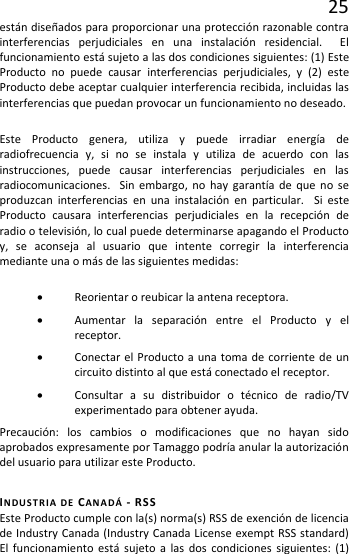 25 están diseñados para proporcionar una protección razonable contra interferencias perjudiciales en una instalación residencial.  El funcionamiento está sujeto a las dos condiciones siguientes: (1) Este Producto no puede causar interferencias perjudiciales, y (2) este Producto debe aceptar cualquier interferencia recibida, incluidas las interferencias que puedan provocar un funcionamiento no deseado. Este Producto genera, utiliza y puede irradiar energía de radiofrecuencia y, si no se instala y utiliza de acuerdo con las instrucciones, puede causar interferencias perjudiciales en las radiocomunicaciones.  Sin embargo, no hay garantía de que no se produzcan interferencias en una instalación en particular.  Si este Producto causara interferencias perjudiciales en la recepción de radio o televisión, lo cual puede determinarse apagando el Producto y, se aconseja al usuario que intente corregir la interferencia mediante una o más de las siguientes medidas: • Reorientar o reubicar la antena receptora. • Aumentar la separación entre el Producto y el receptor. • Conectar el Producto a una toma de corriente de un circuito distinto al que está conectado el receptor. • Consultar a su distribuidor o técnico de radio/TV experimentado para obtener ayuda. Precaución: los cambios o modificaciones que no hayan sido aprobados expresamente por Tamaggo podría anular la autorización del usuario para utilizar este Producto. INDUSTRIA DE CANADÁ  - RSS Este Producto cumple con la(s) norma(s) RSS de exención de licencia de Industry Canada (Industry Canada License exempt RSS standard)  El funcionamiento está sujeto a las dos condiciones siguientes: (1) 