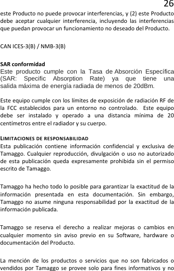 26 este Producto no puede provocar interferencias, y (2) este Producto debe aceptar cualquier interferencia, incluyendo las interferencias que puedan provocar un funcionamiento no deseado del Producto. CAN ICES-3(B) / NMB-3(B) SAR conformidad Este producto cumple con la Tasa de Absorción Específica (SAR: Specific Absorption Rate) ya que tiene una salida máxima de energía radiada de menos de 20dBm.   Este equipo cumple con los límites de exposición de radiación RF de la FCC establecidos para un entorno no controlado.  Este equipo debe ser instalado y operado a una distancia mínima de 20 centímetros entre el radiador y su cuerpo.  LIMITACIONES DE RESPONSABILIDAD Esta publicación contiene información confidencial y exclusiva de Tamaggo. Cualquier reproducción, divulgación o uso no autorizado de esta publicación queda expresamente prohibida sin el permiso escrito de Tamaggo. Tamaggo ha hecho todo lo posible para garantizar la exactitud de la información presentada en esta documentación. Sin embargo, Tamaggo no asume ninguna responsabilidad por la exactitud de la información publicada.  Tamaggo se reserva el derecho a realizar mejoras o cambios en cualquier momento sin aviso previo en su Software, hardware o documentación del Producto.  La mención de los productos o servicios que no son fabricados o vendidos por Tamaggo se provee solo para fines informativos y no 