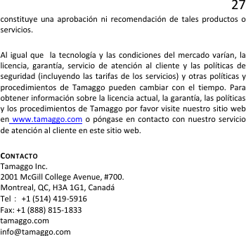 27 constituye una aprobación ni recomendación de tales productos o servicios. Al igual que  la tecnología y las condiciones del mercado varían, la licencia, garantía, servicio de atención al cliente y las políticas de seguridad (incluyendo las tarifas de los servicios) y otras políticas y procedimientos de Tamaggo pueden cambiar con el tiempo. Para obtener información sobre la licencia actual, la garantía, las políticas y los procedimientos de Tamaggo por favor visite nuestro sitio web en www.tamaggo.com o póngase en contacto con nuestro servicio de atención al cliente en este sitio web.  CONTACTO   Tamaggo Inc.  2001 McGill College Avenue, #700. Montreal, QC, H3A 1G1, Canadá Tel： +1 (514) 419-5916 Fax: +1 (888) 815-1833 tamaggo.com info@tamaggo.com  