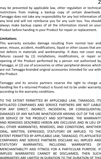 2 may be prevented by applicable law, other regulation or technical restrictions from making a backup copy of certain downloads. Tamaggo does not take any responsibility for any lost information of any kind and will not reimburse you for any such loss. You should always make backup copies of all the information stored on your Product before handing in your Product for repair or replacement.  Limitations This warranty excludes damage resulting from normal tear and wear, misuse, accident, modifications, liquid or other causes that are not defects in materials and workmanship. It does not cover any failures caused by (1) installations, modifications, or repair or opening of the Product performed by a person not authorized by Tamaggo, or (2) use of accessories or other peripheral devices which are not Tamaggo-branded original accessories intended for use with the Product.  Tamaggo and its service partners reserve the right to charge a handling fee if a returned Product is found not to be under warranty according to the warranty conditions.  TO THE EXTENT PERMITTED BY APPLICABLE LAW, TAMAGGO, ITS AFFILIATED COMPANIES AND SERVICE PARTNERS ARE NOT LIABLE FOR ANY DIRECT, INDIRECT, INCIDENTAL OR CONSEQUENTIAL DAMAGES OF ANY NATURE WHATSOEVER ARISING OUT OF THE USE OR SERVICE OF THE PRODUCT AND SOFTWARE. THE WARRANTY AND REMEDIES DESCRIBED HEREIN ARE EXCLUSIVE AND IN LIEU OF ALL OTHER WARRANTIES, REMEDIES, AND CONDITIONS, WHETHER ORAL, WRITTEN, EXPRESSED, STATUTORY OR IMPLIED. TO THE EXTENT PERMITTED BY APPLICABLE LAW, TAMAGGO, ITS AFFILIATED COMPANIES AND SERVICE PARTNERS DISCLAIM ALL IMPLIED AND STATUTORY WARRANTIES, INCLUDING WARRANTIES OF MERCHANTABILITY AND FITNESS FOR A PARTICULAR PURPOSE. IF IMPLIED WARRANTIES CANNOT BE DISCLAIMED, THEN SUCH WARRANTIES ARE LIMITED IN DURATION TO THE DURATION OF THIS 