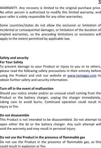 3 WARRANTY. Any recovery is limited to the original purchase price. No other person is authorized to modify this limited warranty, and your seller is solely responsible for any other warranties.  Some countries/states do not allow the exclusion or limitation of incidental or consequential damages, or limitation of the duration of implied warranties, so the preceding limitations or exclusions will apply to the extent permitted by applicable law. Safety and security For Your Safety To prevent damage to your Product or injury to you or to others, please read the following safety precautions in their entirety before using the Product and visit our website at www.tamaggo.com to obtain further safety and security information.  Turn off in the event of malfunction Should you notice smoke and/or an unusual smell coming from the Product or the battery charger, unplug the charger immediately, taking care to avoid burns. Continued operation could result in injury or fire.  Do not disassemble This Product is not intended to be disassembled. Do not attempt to open either the ibi or the battery charger. Any such attempt will void the warranty and may result in personal injury.  Do not use the Product in the presence of flammable gas Do not use the Product in the presence of flammable gas, as this could result in explosion or fire.   