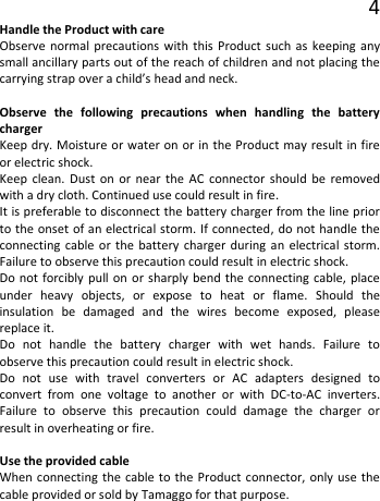 4 Handle the Product with care Observe normal precautions with this Product such as keeping any small ancillary parts out of the reach of children and not placing the carrying strap over a child’s head and neck.  Observe the following precautions when handling the battery charger Keep dry. Moisture or water on or in the Product may result in fire or electric shock. Keep clean. Dust on or near the AC connector should be removed with a dry cloth. Continued use could result in fire. It is preferable to disconnect the battery charger from the line prior to the onset of an electrical storm. If connected, do not handle the connecting cable or the battery charger during an electrical storm. Failure to observe this precaution could result in electric shock. Do not forcibly pull on or sharply bend the connecting cable, place under heavy objects, or expose to heat or flame. Should the insulation  be damaged and the wires become exposed, please replace it. Do not handle the battery charger with wet hands. Failure to observe this precaution could result in electric shock. Do not use with travel converters or AC adapters designed to convert from one voltage to another or with DC-to-AC inverters. Failure to observe this precaution could damage the charger or result in overheating or fire.  Use the provided cable When connecting the cable to the Product connector, only use the cable provided or sold by Tamaggo for that purpose.  