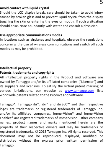 5 Avoid contact with liquid crystal Should the LCD display break, care should be taken to avoid injury caused by broken glass and to prevent liquid crystal from the display touching the skin or entering the eyes or mouth. If such a situation should arise, rinse abundantly with water and consult a physician.  Use appropriate communications modes In locations such as airplanes and hospitals, observe the regulations concerning the use of wireless communications and switch off such modes as may be prohibited. Intellectual property Patents, trademarks and copyrights All intellectual property rights in the Product and Software are owned by Tamaggo and/or its affiliated companies (“Licensor”) and its suppliers and licensors. To satisfy the virtual patent marking of various jurisdictions, our website at www.tamaggo.com lists worldwide patents related to the Product and Software.  Tamaggo®, Tamaggo ibi™, ibi™ and ibi 360™ and their respective logos are trademarks or registered trademarks of Tamaggo Inc. and/or its affiliated companies. ImmerVision® and ImmerVision Enables® are registered trademarks of Immervision. Other company names, product names and marks mentioned herein are the property  of their respective owners and may be trademarks or registered trademarks. © 2013 Tamaggo Inc. All rights reserved. This document may not be reproduced, displayed, modified or distributed without the express prior written permission of Tamaggo. 