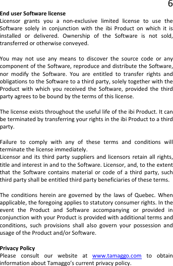 6 End user Software license Licensor grants you a non-exclusive limited license to use the Software solely in conjunction with the ibi Product on which it is installed or delivered. Ownership of the Software is not sold, transferred or otherwise conveyed.  You may not use any means to discover the source code or any component of the Software, reproduce and distribute the Software, nor modify the Software. You are entitled to transfer rights and obligations to the Software to a third party, solely together with the Product with which you received the Software, provided the third party agrees to be bound by the terms of this license.  The license exists throughout the useful life of the ibi Product. It can be terminated by transferring your rights in the ibi Product to a third party.  Failure to comply with any of these terms and conditions will terminate the license immediately. Licensor and its third party suppliers and licensors retain all rights, title and interest in and to the Software. Licensor, and, to the extent that the Software contains material or code of a third party, such third party shall be entitled third party beneficiaries of these terms.  The conditions herein are governed by the laws of Quebec. When applicable, the foregoing applies to statutory consumer rights. In the event the Product and Software accompanying or provided in conjunction with your Product is provided with additional terms and conditions, such provisions shall also govern your possession and usage of the Product and/or Software.  Privacy Policy Please consult our website at www.tamaggo.com to obtain information about Tamaggo’s current privacy policy.   