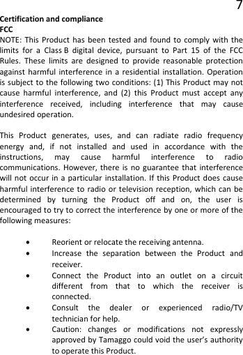 7 Certification and compliance FCC NOTE: This Product has been tested and found to comply with the limits for a Class B digital device, pursuant to Part 15 of the FCC Rules. These limits are designed to provide reasonable protection against harmful interference in a residential installation. Operation is subject to the following two conditions: (1) This Product may not cause harmful interference, and (2) this Product must accept any interference received, including interference that may cause undesired operation.  This Product generates, uses, and can radiate radio frequency energy and, if not installed and used in accordance with the instructions, may cause harmful interference to radio communications. However, there is no guarantee that interference will not occur in a particular installation. If this Product does cause harmful interference to radio or television reception, which can be determined by turning the Product off and on, the user is encouraged to try to correct the interference by one or more of the following measures:  • Reorient or relocate the receiving antenna. • Increase the separation between the Product and receiver. • Connect the Product into an outlet on a circuit different from that to which the receiver is connected. • Consult the dealer or experienced radio/TV technician for help. • Caution: changes or modifications not expressly approved by Tamaggo could void the user’s authority to operate this Product.   