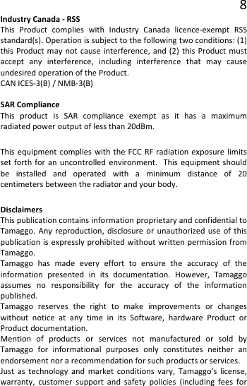 8 Industry Canada - RSS This Product complies with Industry Canada licence-exempt RSS standard(s). Operation is subject to the following two conditions: (1) this Product may not cause interference, and (2) this Product must accept any interference, including interference that may cause undesired operation of the Product. CAN ICES-3(B) / NMB-3(B)  SAR Compliance This product is SAR compliance exempt as it has a maximum radiated power output of less than 20dBm. This equipment complies with the FCC RF radiation exposure limits set forth for an uncontrolled environment.  This equipment should be installed and operated with a minimum distance of 20 centimeters between the radiator and your body. Disclaimers This publication contains information proprietary and confidential to Tamaggo. Any reproduction, disclosure or unauthorized use of this publication is expressly prohibited without written permission from Tamaggo. Tamaggo has made every effort to ensure the accuracy of the information presented in its documentation. However, Tamaggo assumes no responsibility for the accuracy of the information published. Tamaggo reserves the right to make improvements or changes without notice at any time in its Software, hardware Product or Product documentation. Mention of products or services not manufactured or sold by Tamaggo for informational purposes only constitutes neither an endorsement nor a recommendation for such products or services. Just as technology and market conditions vary, Tamaggo’s license, warranty, customer support and safety policies (including fees for 