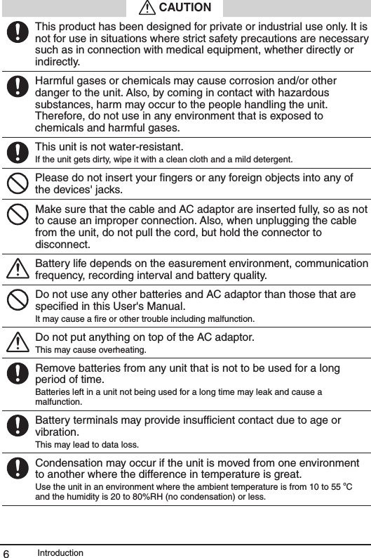 Introduction6 CAUTIONThis product has been designed for private or industrial use only. It is not for use in situations where strict safety precautions are necessary such as in connection with medical equipment, whether directly or indirectly.Harmful gases or chemicals may cause corrosion and/or other danger to the unit. Also, by coming in contact with hazardous substances, harm may occur to the people handling the unit. Therefore, do not use in any environment that is exposed to chemicals and harmful gases.This unit is not water-resistant.If the unit gets dirty, wipe it with a clean cloth and a mild detergent.Please do not insert your ﬁngers or any foreign objects into any of the devices' jacks.Make sure that the cable and AC adaptor are inserted fully, so as not to cause an improper connection. Also, when unplugging the cable from the unit, do not pull the cord, but hold the connector to disconnect.Battery life depends on the easurement environment, communication frequency, recording interval and battery quality.Do not use any other batteries and AC adaptor than those that are speciﬁed in this User's Manual.It may cause a ﬁre or other trouble including malfunction.Do not put anything on top of the AC adaptor.This may cause overheating.Remove batteries from any unit that is not to be used for a long period of time.Batteries left in a unit not being used for a long time may leak and cause a malfunction.Battery terminals may provide insufﬁcient contact due to age or vibration.This may lead to data loss.Condensation may occur if the unit is moved from one environment to another where the difference in temperature is great. Use the unit in an environment where the ambient temperature is from 10 to 55 oC and the humidity is 20 to 80%RH (no condensation) or less.