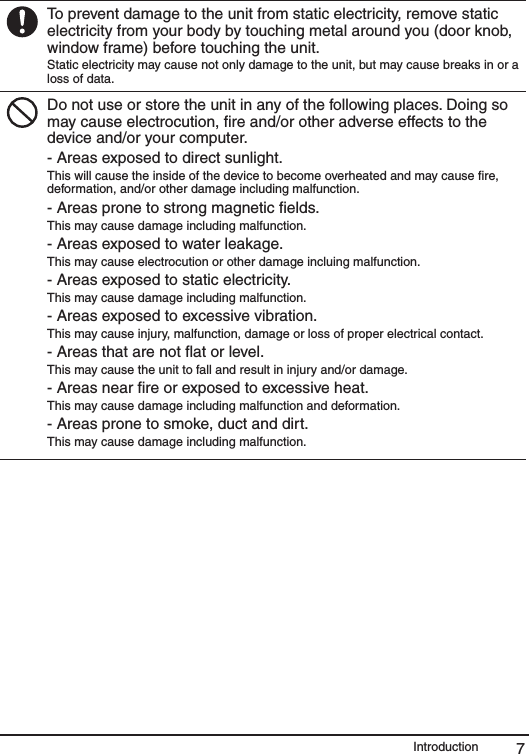7IntroductionTo prevent damage to the unit from static electricity, remove static electricity from your body by touching metal around you (door knob, window frame) before touching the unit.Static electricity may cause not only damage to the unit, but may cause breaks in or a loss of data.Do not use or store the unit in any of the following places. Doing so may cause electrocution, ﬁre and/or other adverse effects to the device and/or your computer.- Areas exposed to direct sunlight.This will cause the inside of the device to become overheated and may cause ﬁre, deformation, and/or other damage including malfunction.- Areas prone to strong magnetic ﬁelds.This may cause damage including malfunction.- Areas exposed to water leakage.This may cause electrocution or other damage incluing malfunction.- Areas exposed to static electricity.This may cause damage including malfunction.- Areas exposed to excessive vibration.This may cause injury, malfunction, damage or loss of proper electrical contact.- Areas that are not ﬂat or level.This may cause the unit to fall and result in injury and/or damage. - Areas near ﬁre or exposed to excessive heat.This may cause damage including malfunction and deformation.- Areas prone to smoke, duct and dirt.This may cause damage including malfunction.