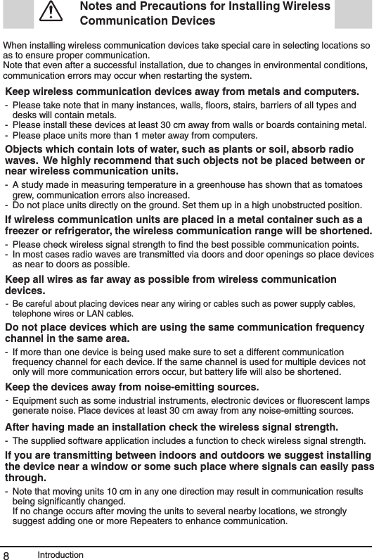 Introduction8 Notes and Precautions for Installing Wireless Communication Devices When installing wireless communication devices take special care in selecting locations so as to ensure proper communication. Note that even after a successful installation, due to changes in environmental conditions, communication errors may occur when restarting the system.Keep wireless communication devices away from metals and computers.---Please take note that in many instances, walls, ﬂoors, stairs, barriers of all types and desks will contain metals. Please install these devices at least 30 cm away from walls or boards containing metal. Please place units more than 1 meter away from computers. Objects which contain lots of water, such as plants or soil, absorb radio waves.  We highly recommend that such objects not be placed between or near wireless communication units.--A study made in measuring temperature in a greenhouse has shown that as tomatoes grew, communication errors also increased. Do not place units directly on the ground. Set them up in a high unobstructed position. If wireless communication units are placed in a metal container such as a freezer or refrigerator, the wireless communication range will be shortened. --Please check wireless signal strength to ﬁnd the best possible communication points. In most cases radio waves are transmitted via doors and door openings so place devices as near to doors as possible. Keep all wires as far away as possible from wireless communication devices. - Be careful about placing devices near any wiring or cables such as power supply cables, telephone wires or LAN cables.Do not place devices which are using the same communication frequency channel in the same area. - If more than one device is being used make sure to set a different communication frequency channel for each device. If the same channel is used for multiple devices not only will more communication errors occur, but battery life will also be shortened. Keep the devices away from noise-emitting sources.-Equipment such as some industrial instruments, electronic devices or ﬂuorescent lamps generate noise. Place devices at least 30 cm away from any noise-emitting sources.After having made an installation check the wireless signal strength.- The supplied software application includes a function to check wireless signal strength. If you are transmitting between indoors and outdoors we suggest installing the device near a window or some such place where signals can easily pass through. - Note that moving units 10 cm in any one direction may result in communication results being signiﬁcantly changed. If no change occurs after moving the units to several nearby locations, we strongly suggest adding one or more Repeaters to enhance communication. 