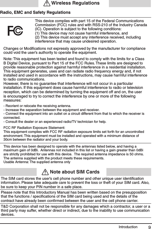 9Introduction Wireless RegulationsRadio, EMC and Safety RegulationsThis device complies with part 15 of the Federal Communications Commission (FCC) rules and with RSS-210 of the Industry Canada (IC). Operation is subject to the following conditions:(1) This device may not cause harmful interference, and (2) This device must accept any interference received, including interference that may cause undesired operation.Changes or Modiﬁcations not expressly approved by the manufacturer for compliance could void the user&rsquo;s authority to operate the equipment. Note: This equipment has been tested and found to comply with the limits for a Class B Digital Device, pursuant to Part 15 of the FCC Rules. These limits are designed to provide reasonable protection against harmful interference in a residential installation. This equipment generates, uses and can radiate radio frequency energy and, if not installed and used in accordance with the instructions, may cause harmful interference to radio communications.However, there is no guarantee that interference will not occur in a particular installation. If this equipment does cause harmful interference to radio or television reception, which can be determined by turning the equipment off and on, the user is encouraged to try to correct the interference by one or more of the following measures:- Reorient or relocate the receiving antenna.- Increase the separation between the equipment and receiver.- Connect the equipment into an outlet on a circuit different from that to which the receiver is connected.- Consult the dealer or an experienced radio/TV technician for help.FCC RF Radiation Exposure Statement:This equipment complies with FCC RF radiation exposure limits set forth for an uncontrolledenvironment. This equipment must be installed and operated with a minimum distance of30cm between the radiator and your body.   This device has been designed to operate with the antennas listed below, and having a maximum gain of 0dBi.  Antennas not included in this list or having a gain greater than 0dBi are strictly prohibited for use with this device.  The required antenna impedance is 50 ohms.The antenna supplied with the product meets these requirements. Usable Antenna: The supplied antenna only Note about SIM CardsThe SIM card stores the user&rsquo;s cell phone number and other unique user identiﬁcation information. Please take adequate care to prevent the loss or theft of your SIM card. Also, be sure to keep your PIN number in a safe place. Please note that this Introductory Manual has been written based on the presupposition that the functions / speciﬁcations of the SIM card being used and the details of the contract have already been conﬁrmed between the user and the cell phone carrier.T&amp;D Corporation shall not be responsible for any damages which a contractor, a user or a third party may suffer, whether direct or indirect, due to the inability to use communication devices.