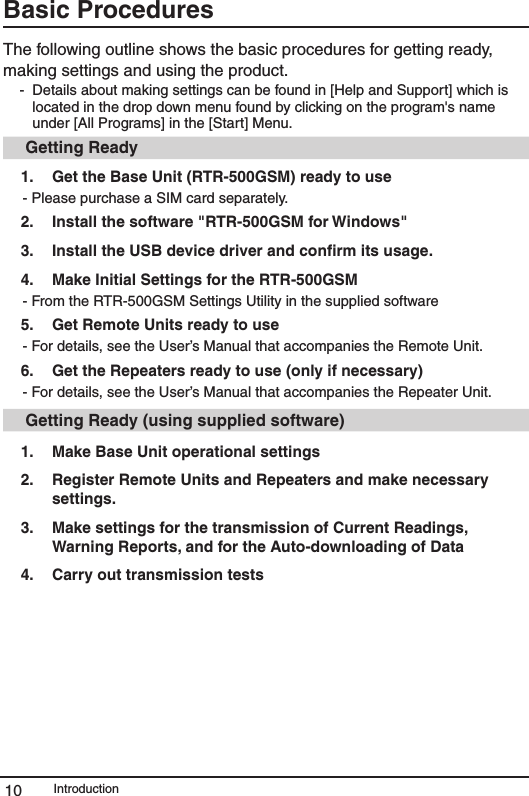 Introduction10Basic Procedures The following outline shows the basic procedures for getting ready, making settings and using the product.  -  Details about making settings can be found in [Help and Support] which is located in the drop down menu found by clicking on the program's name under [All Programs] in the [Start] Menu.  Getting Ready1.   Get the Base Unit (RTR-500GSM) ready to use  - Please purchase a SIM card separately. 2.  Install the software "RTR-500GSM for Windows"3.   Install the USB device driver and conﬁrm its usage.4.  Make Initial Settings for the RTR-500GSM- From the RTR-500GSM Settings Utility in the supplied software5.   Get Remote Units ready to use - For details, see the User&rsquo;s Manual that accompanies the Remote Unit. 6.  Get the Repeaters ready to use (only if necessary) - For details, see the User&rsquo;s Manual that accompanies the Repeater Unit.  Getting Ready (using supplied software)1.   Make Base Unit operational settings 2.    Register Remote Units and Repeaters and make necessary settings.  3.   Make settings for the transmission of Current Readings, Warning Reports, and for the Auto-downloading of Data4.    Carry out transmission tests 