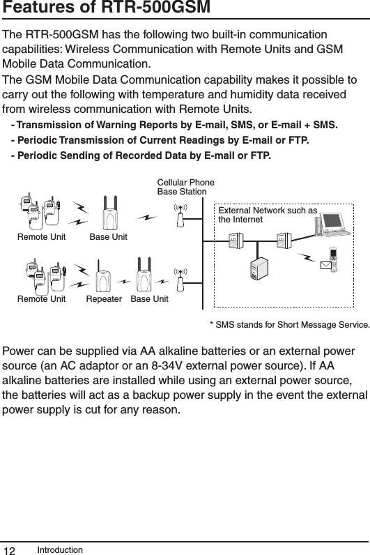 Introduction12Features of RTR-500GSM The RTR-500GSM has the following two built-in communication capabilities: Wireless Communication with Remote Units and GSM Mobile Data Communication. The GSM Mobile Data Communication capability makes it possible to carry out the following with temperature and humidity data received from wireless communication with Remote Units.- Transmission of Warning Reports by E-mail, SMS, or E-mail + SMS.- Periodic Transmission of Current Readings by E-mail or FTP.- Periodic Sending of Recorded Data by E-mail or FTP.External Network such as the InternetBase UnitBase UnitRepeaterCellular Phone Base StationRemote UnitRemote Unit* SMS stands for Short Message Service.Power can be supplied via AA alkaline batteries or an external power source (an AC adaptor or an 8-34V external power source). If AA alkaline batteries are installed while using an external power source, the batteries will act as a backup power supply in the event the external power supply is cut for any reason. 