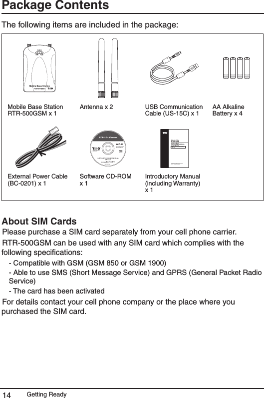 Getting Ready14Package Contents The following items are included in the package: Mobile Base Station RTR-500GSM x 1Antenna x 2  USB Communication Cable (US-15C) x 1AA Alkaline Battery x 4 External Power Cable (BC-0201) x 1 Software CD-ROM x 1Introductory Manual (including Warranty) x 1About SIM Cards Please purchase a SIM card separately from your cell phone carrier. RTR-500GSM can be used with any SIM card which complies with the following speciﬁcations:- Compatible with GSM (GSM 850 or GSM 1900) - Able to use SMS (Short Message Service) and GPRS (General Packet Radio Service) - The card has been activated For details contact your cell phone company or the place where you purchased the SIM card. 