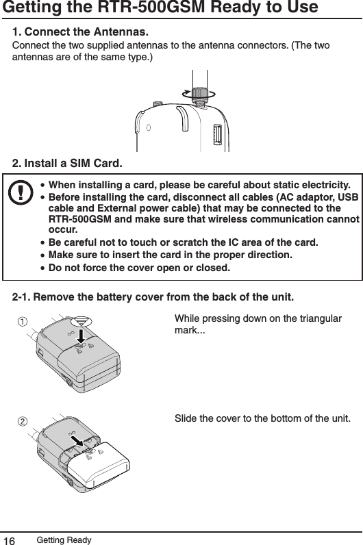 Getting Ready16Getting the RTR-500GSM Ready to Use 1. Connect the Antennas.Connect the two supplied antennas to the antenna connectors. (The two antennas are of the same type.) 2. Install a SIM Card.   When installing a card, please be careful about static electricity. Before installing the card, disconnect all cables (AC adaptor, USB cable and External power cable) that may be connected to the RTR-500GSM and make sure that wireless communication cannot occur. Be careful not to touch or scratch the IC area of the card. Make sure to insert the card in the proper direction. Do not force the cover open or closed. 2-1. Remove the battery cover from the back of the unit. While pressing down on the triangular mark...Slide the cover to the bottom of the unit.